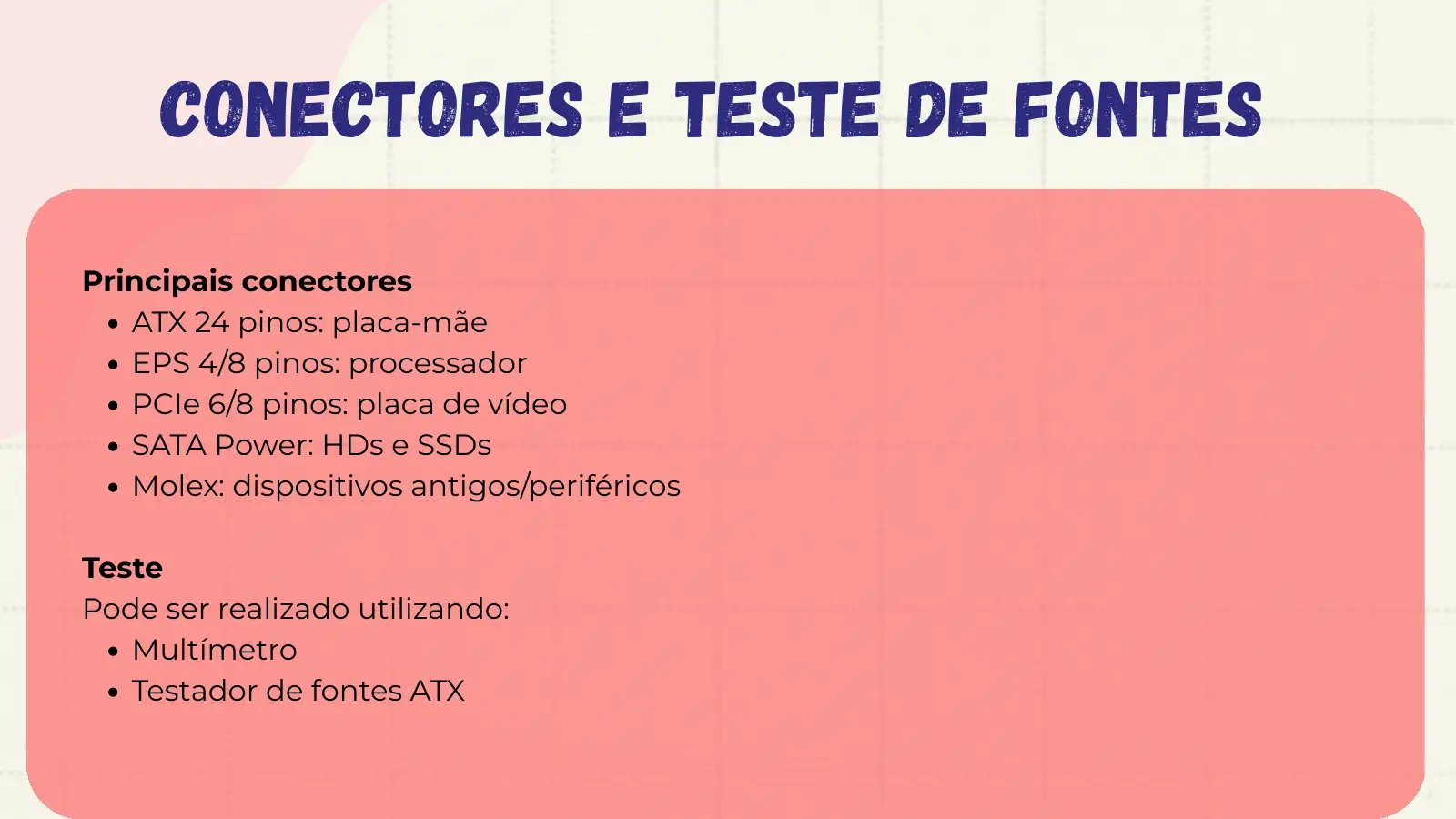 Conectores e Teste de Fontes Principais conectores ATX 24 pinos: placa-mãe EPS 4/8 pinos: processador PCIe 6/8 pinos: placa de vídeo SATA Power: HDs e SSDs Molex: dispositivos antigos/periféricos Teste Pode ser realizado utilizando: Multímetro Testador de fontes ATX