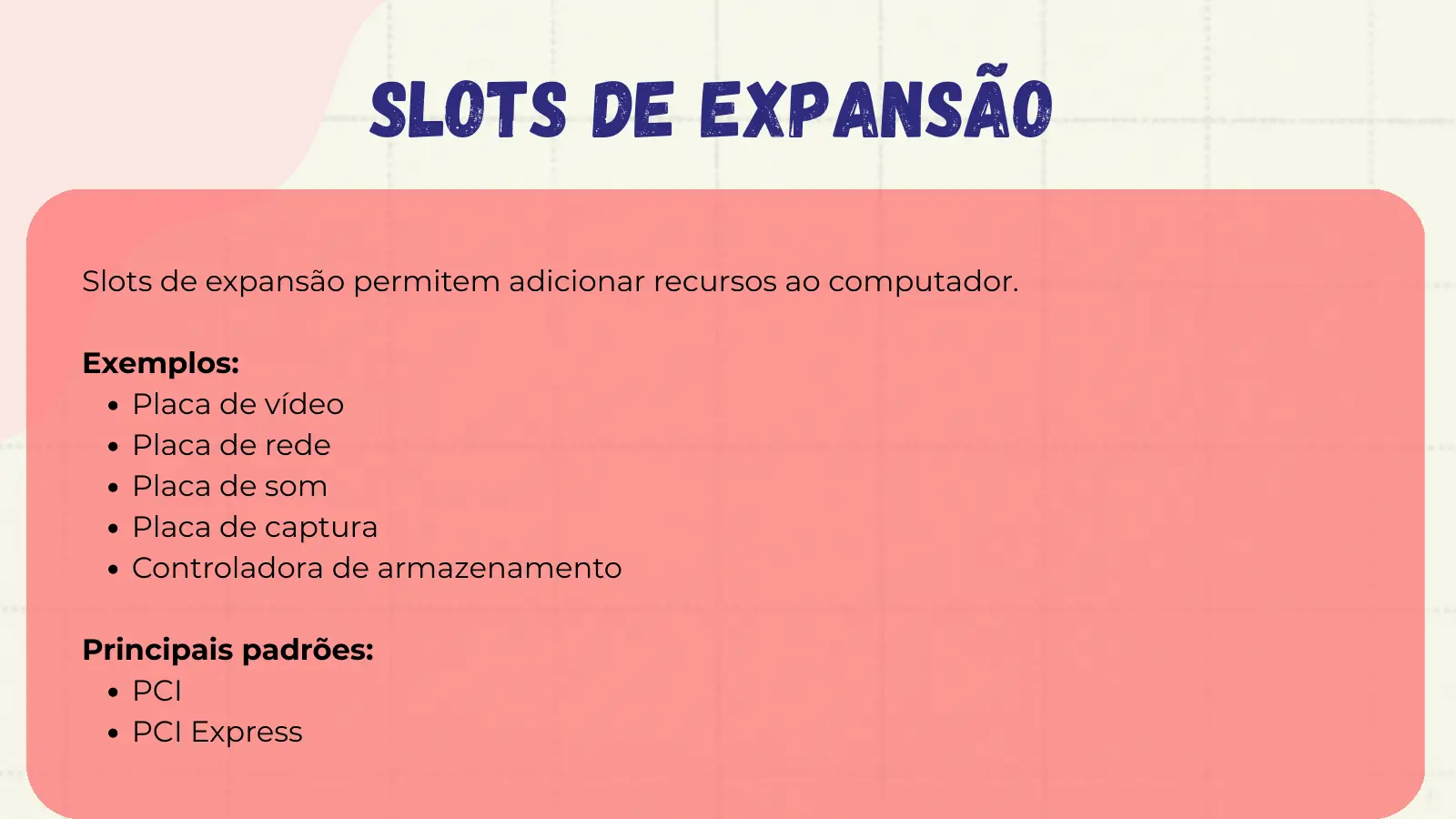 SLOTS DE EXPANSÃO Slots de expansão permitem adicionar recursos ao computador. Exemplos: Placa de vídeo Placa de rede Placa de som Placa de captura Controladora de armazenamento Principais padrões: PCI PCI Express
