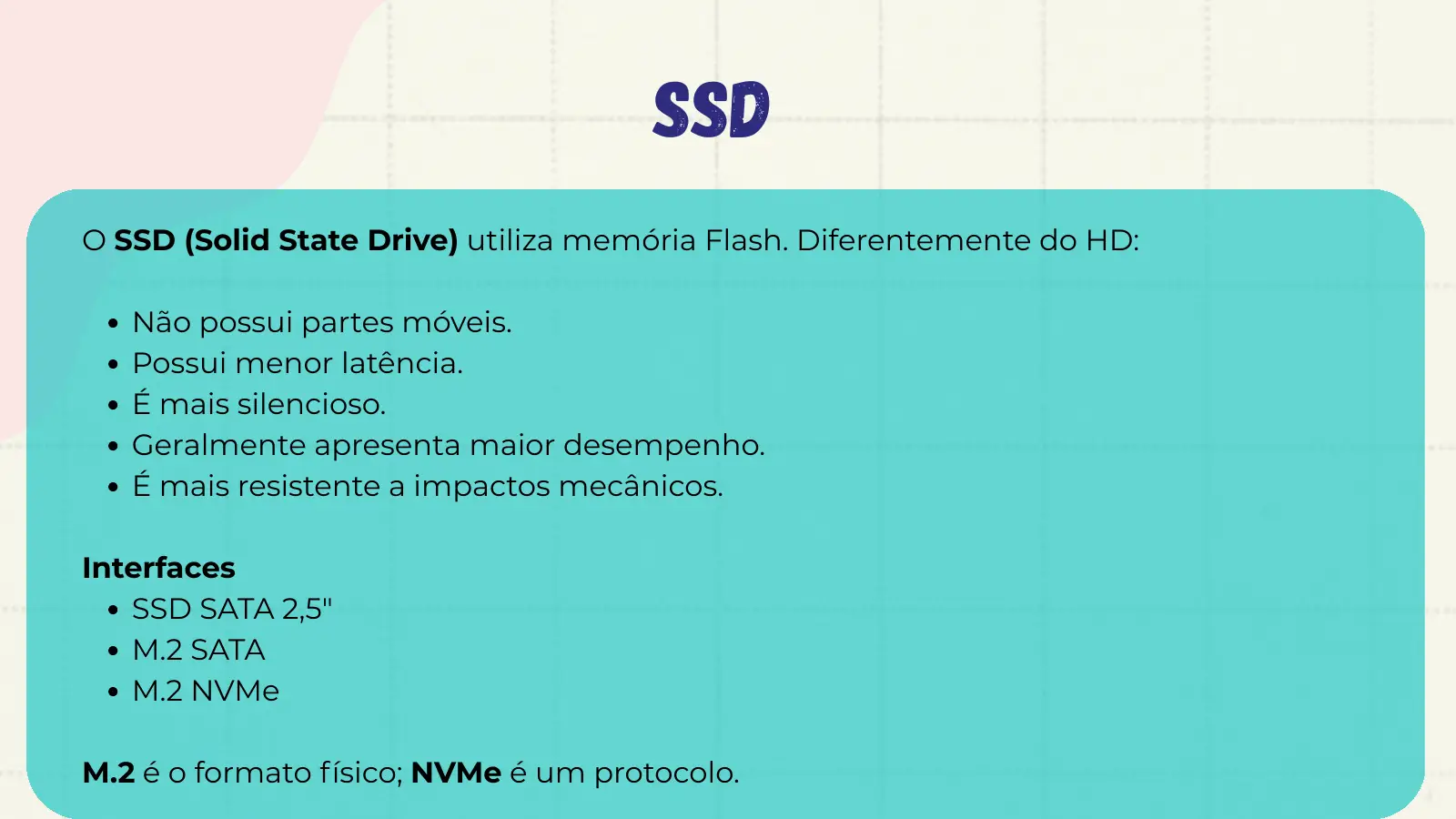 SSD O SSD (Solid State Drive) utiliza memória Flash. Diferentemente do HD: Não possui partes móveis. Possui menor latência. É mais silencioso. Geralmente apresenta maior desempenho. É mais resistente a impactos mecânicos. Interfaces SSD SATA 2,5" M.2 SATA M.2 NVMe M.2 é o formato físico; NVMe é um protocolo.