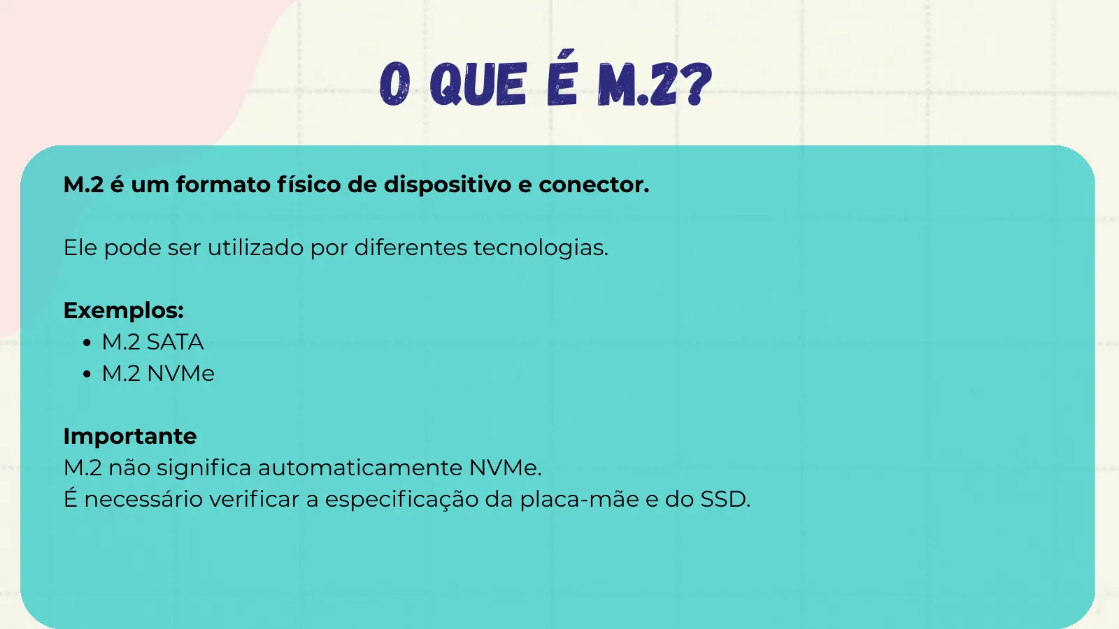 O QUE É M.2? M.2 é um formato físico de dispositivo e conector. Ele pode ser utilizado por diferentes tecnologias. Exemplos: M.2 SATA M.2 NVMe Importante M.2 não significa automaticamente NVMe. É necessário verificar a especificação da placa-mãe e do SSD.