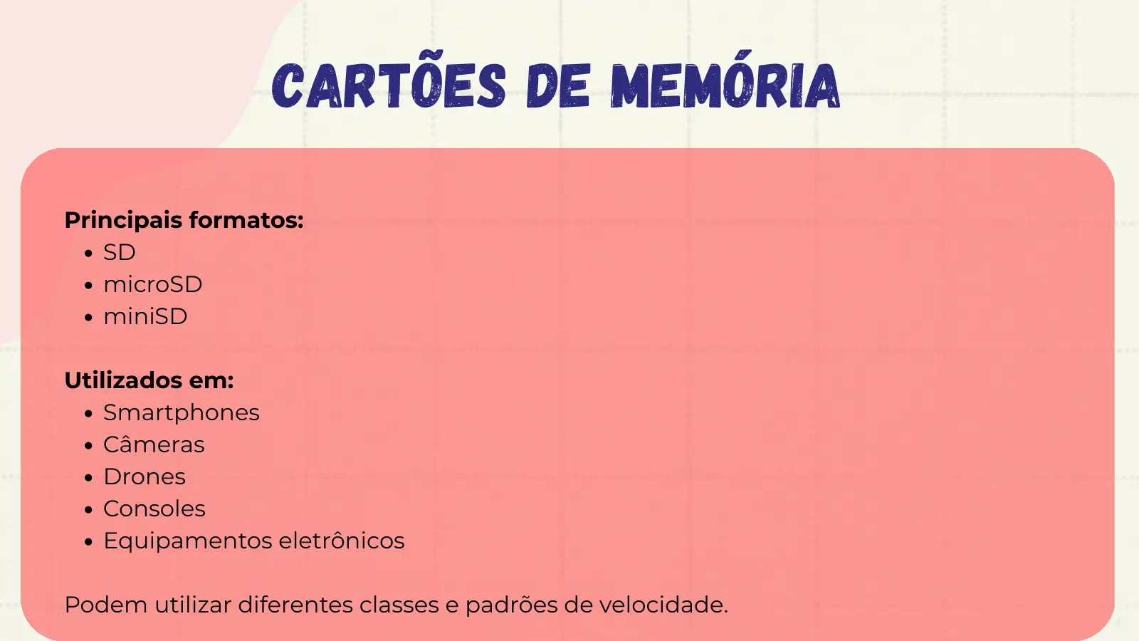 CARTÕES DE MEMÓRIA Principais formatos: SD microSD miniSD Utilizados em: Smartphones Câmeras Drones Consoles Equipamentos eletrônicos Podem utilizar diferentes classes e padrões de velocidade.