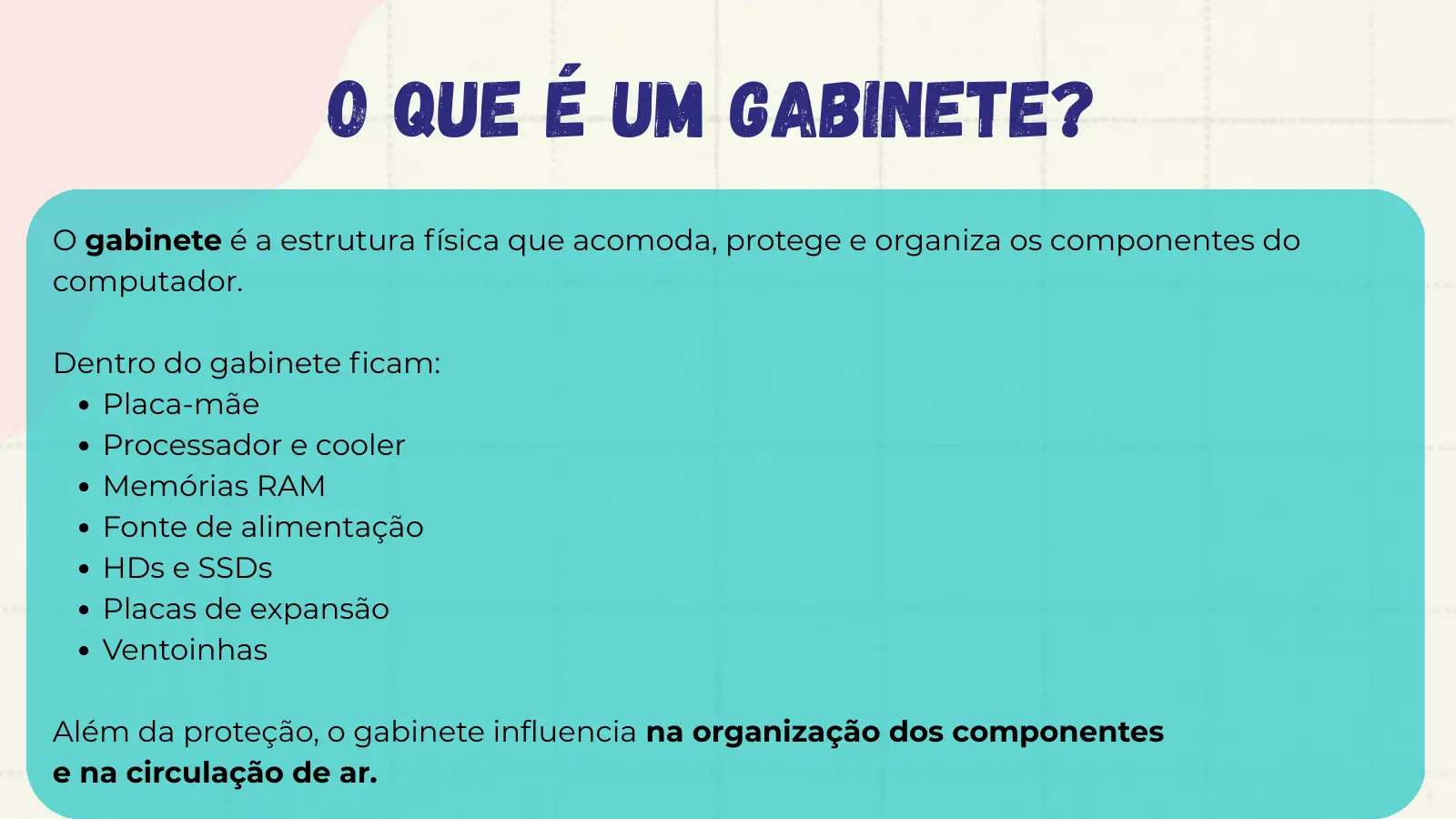 O que é um gabinete? O gabinete é a estrutura física que acomoda, protege e organiza os componentes do computador. Dentro do gabinete ficam: Placa-mãe Processador e cooler Memórias RAM Fonte de alimentação HDs e SSDs Placas de expansão Ventoinhas Além da proteção, o gabinete influencia na organização dos componentes e na circulação de ar.