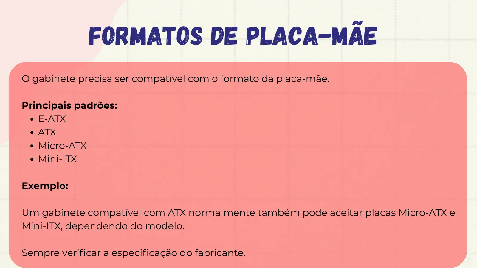 Formatos de Placa-mãe O gabinete precisa ser compatível com o formato da placa-mãe. Principais padrões: E-ATX ATX Micro-ATX Mini-ITX Exemplo: Um gabinete compatível com ATX normalmente também pode aceitar placas Micro-ATX e Mini-ITX, dependendo do modelo. Sempre verificar a especificação do fabricante.