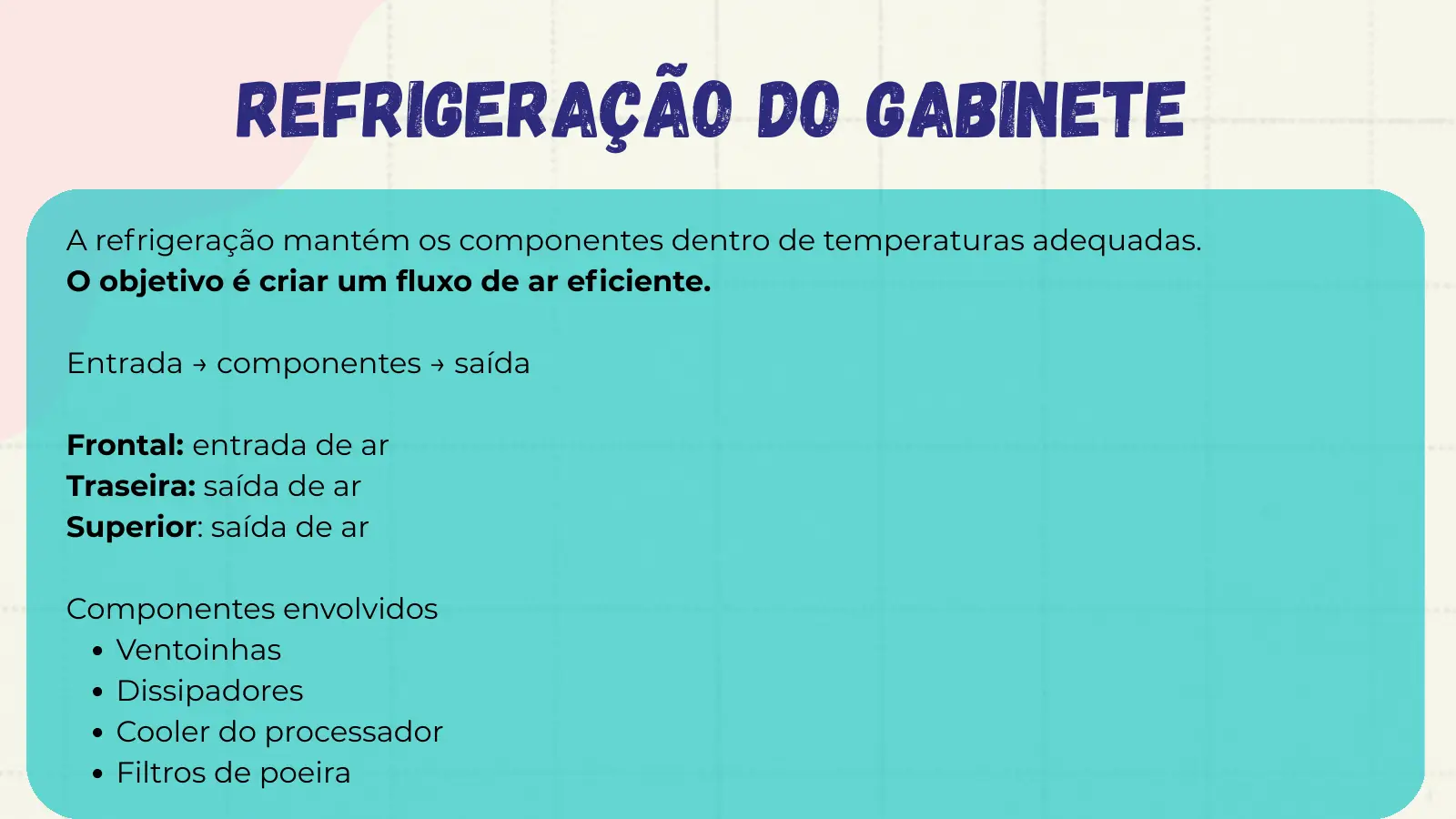 Refrigeração do Gabinete A refrigeração mantém os componentes dentro de temperaturas adequadas. O objetivo é criar um fluxo de ar eficiente. Entrada → componentes → saída Frontal: entrada de ar Traseira: saída de ar Superior: saída de ar Componentes envolvidos Ventoinhas Dissipadores Cooler do processador Filtros de poeira