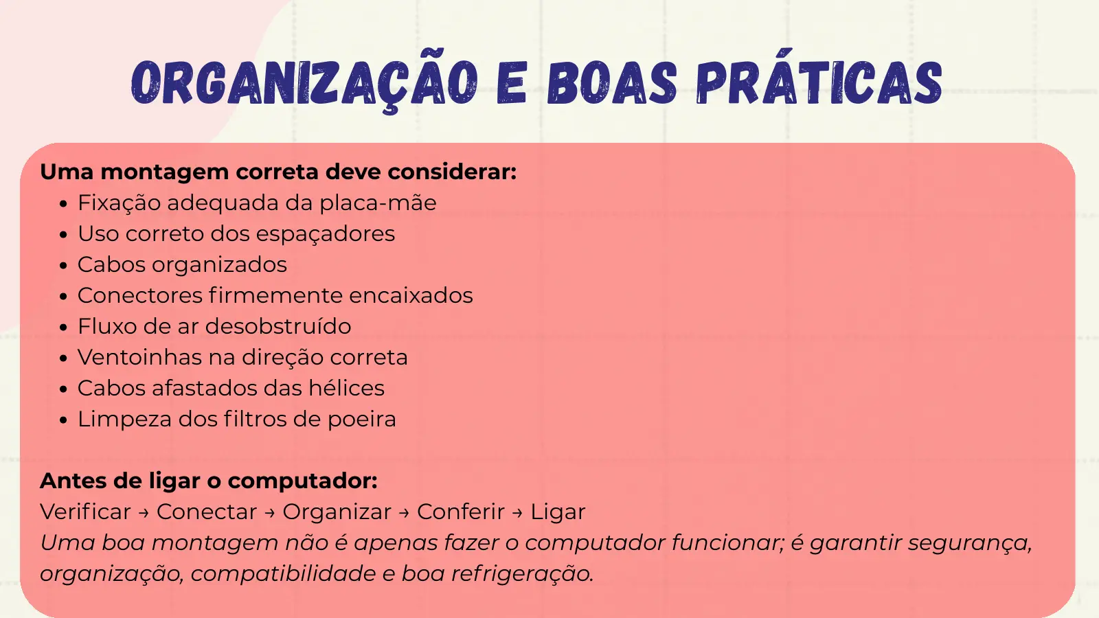 Organização e Boas Práticas Uma montagem correta deve considerar: Fixação adequada da placa-mãe Uso correto dos espaçadores Cabos organizados Conectores firmemente encaixados Fluxo de ar desobstruído Ventoinhas na direção correta Cabos afastados das hélices Limpeza dos filtros de poeira Antes de ligar o computador: Verificar → Conectar → Organizar → Conferir → Ligar Uma boa montagem não é apenas fazer o computador funcionar; é garantir segurança, organização, compatibilidade e boa refrigeração.