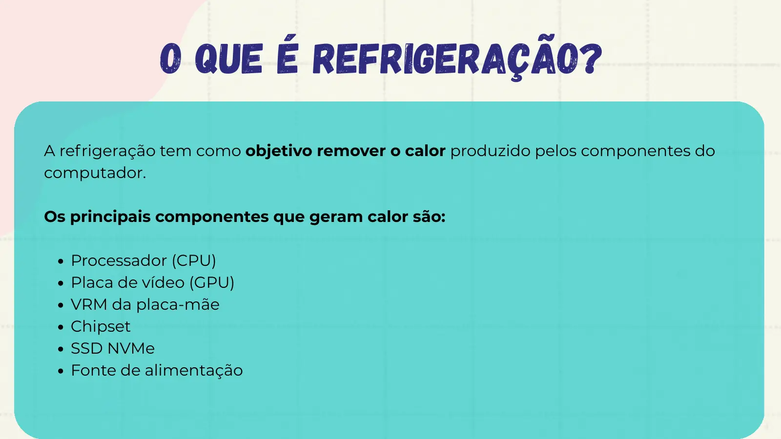 O que é refrigeração? A refrigeração tem como objetivo remover o calor produzido pelos componentes do computador. Os principais componentes que geram calor são: Processador (CPU) Placa de vídeo (GPU) VRM da placa-mãe Chipset SSD NVMe Fonte de alimentação