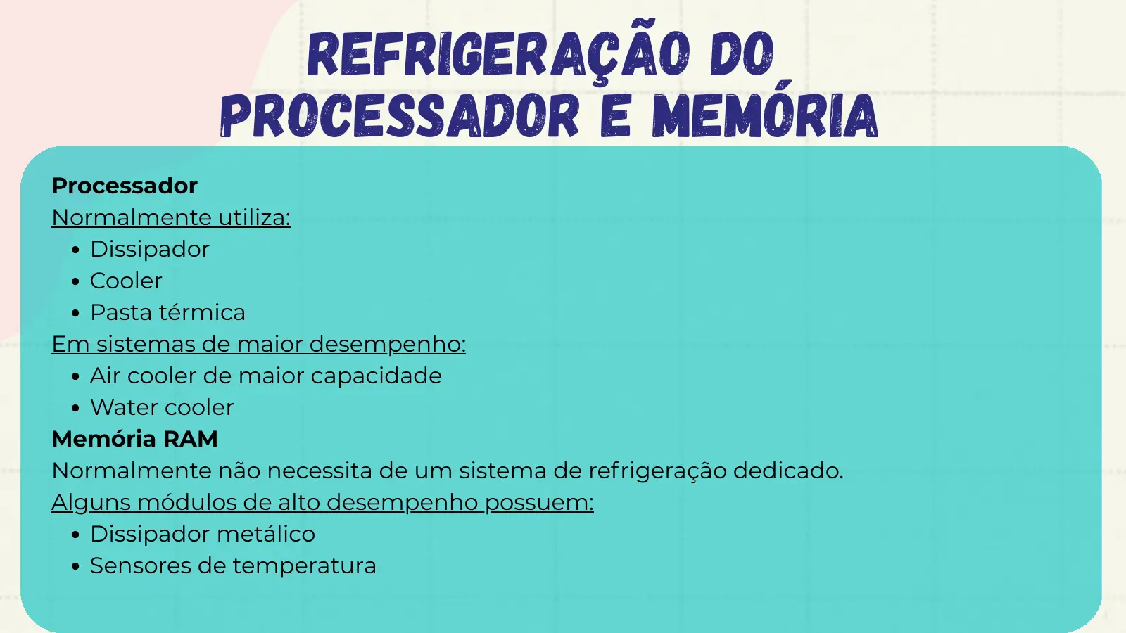 Refrigeração do Processador e Memória Processador Normalmente utiliza: Dissipador Cooler Pasta térmica Em sistemas de maior desempenho: Air cooler de maior capacidade Water cooler Memória RAM Normalmente não necessita de um sistema de refrigeração dedicado. Alguns módulos de alto desempenho possuem: Dissipador metálico Sensores de temperatura