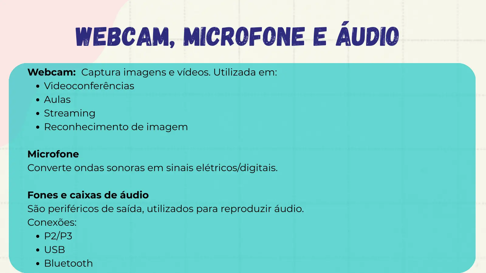 Webcam, Microfone e Áudio Webcam: Captura imagens e vídeos. Utilizada em: Videoconferências Aulas Streaming Reconhecimento de imagem Microfone Converte ondas sonoras em sinais elétricos/digitais. Fones e caixas de áudio São periféricos de saída, utilizados para reproduzir áudio. Conexões: P2/P3 USB Bluetooth