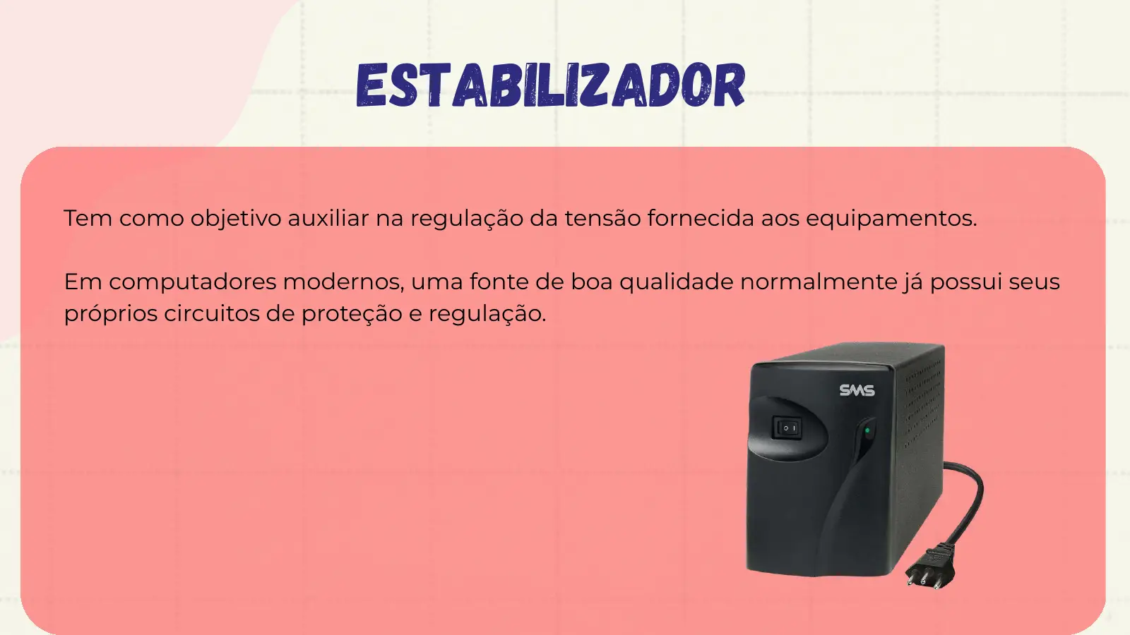 Estabilizador Tem como objetivo auxiliar na regulação da tensão fornecida aos equipamentos. Em computadores modernos, uma fonte de boa qualidade normalmente já possui seus próprios circuitos de proteção e regulação.