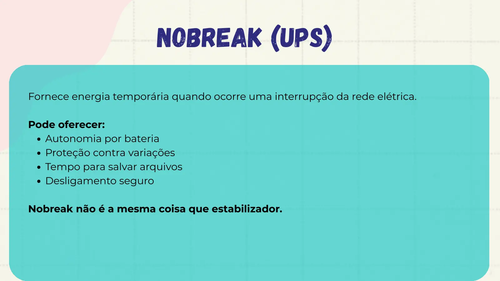Nobreak (UPS) Fornece energia temporária quando ocorre uma interrupção da rede elétrica. Pode oferecer: Autonomia por bateria Proteção contra variações Tempo para salvar arquivos Desligamento seguro Nobreak não é a mesma coisa que estabilizador.