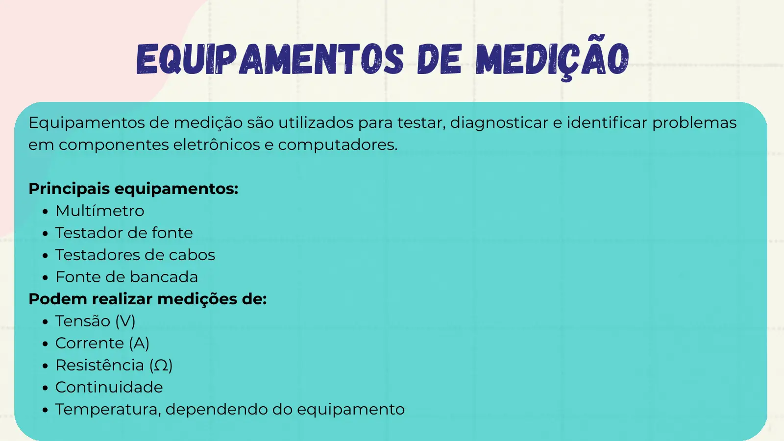 Equipamentos de Medição Equipamentos de medição são utilizados para testar, diagnosticar e identificar problemas em componentes eletrônicos e computadores. Principais equipamentos: Multímetro Testador de fonte Testadores de cabos Fonte de bancada Podem realizar medições de: Tensão (V) Corrente (A) Resistência (Ω) Continuidade Temperatura, dependendo do equipamento