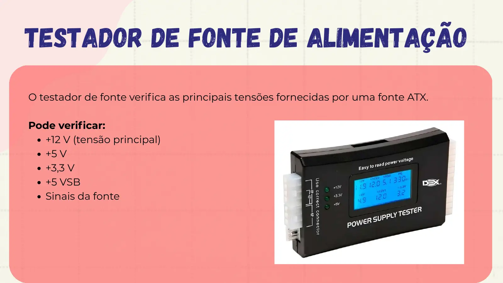 Testador de Fonte de Alimentação O testador de fonte verifica as principais tensões fornecidas por uma fonte ATX. Pode verificar: +12 V (tensão principal) +5 V +3,3 V +5 VSB Sinais da fonte