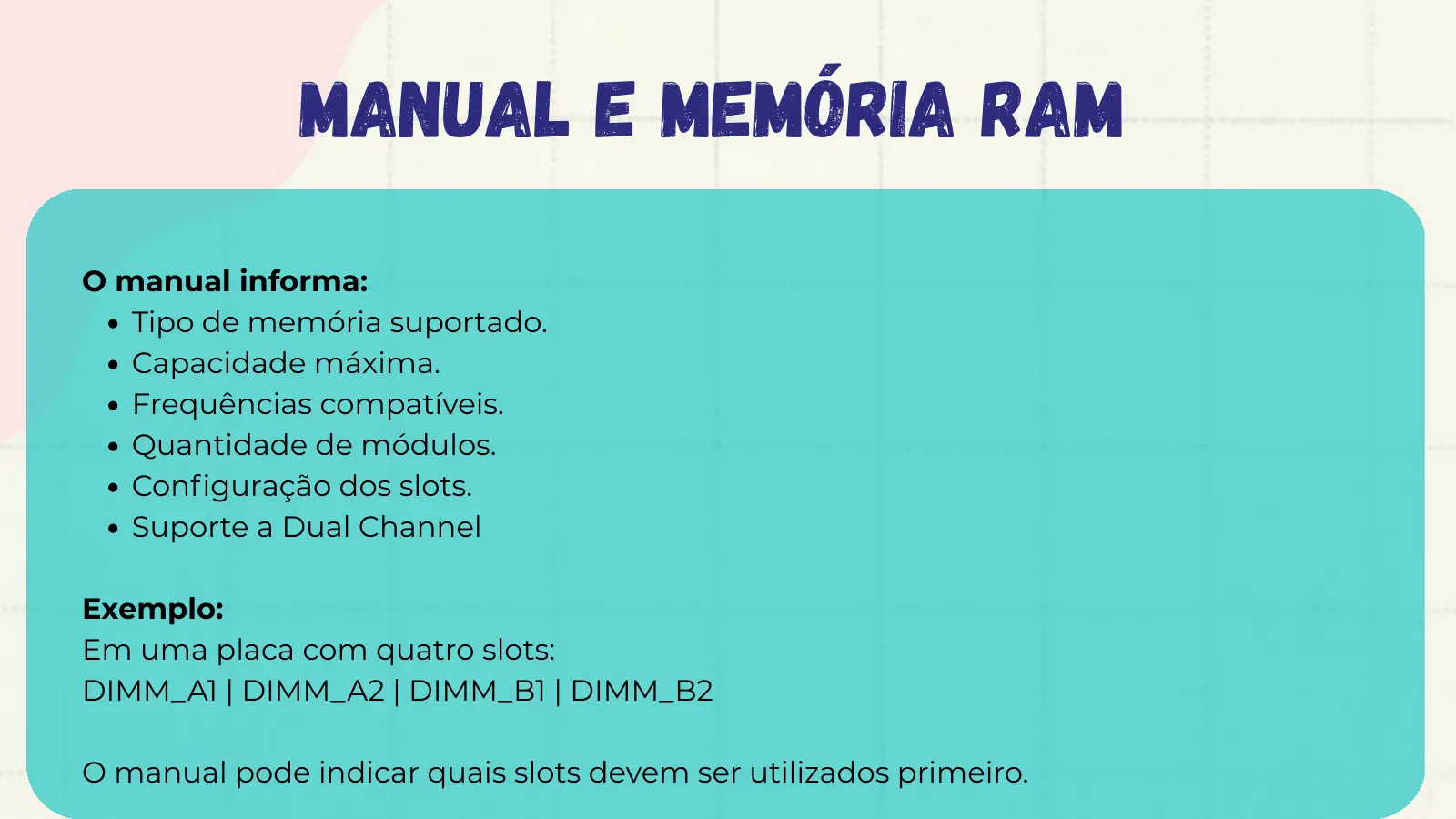Manual e Memória RAM O manual informa: Tipo de memória suportado. Capacidade máxima. Frequências compatíveis. Quantidade de módulos. Configuração dos slots. Suporte a Dual Channel Exemplo: Em uma placa com quatro slots: DIMM_A1 | DIMM_A2 | DIMM_B1 | DIMM_B2 O manual pode indicar quais slots devem ser utilizados primeiro.