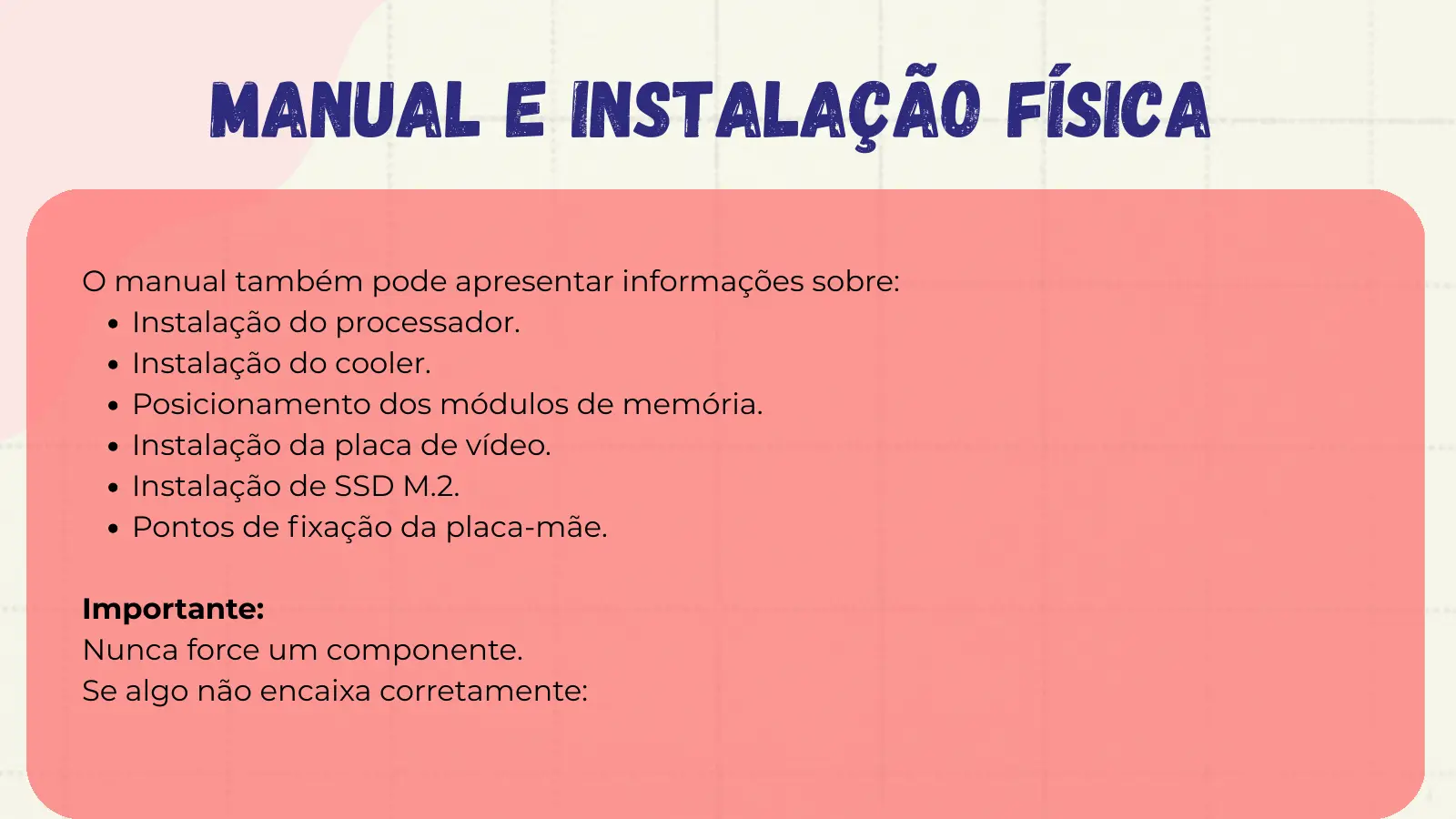 Manual e Instalação Física O manual também pode apresentar informações sobre: Instalação do processador. Instalação do cooler. Posicionamento dos módulos de memória. Instalação da placa de vídeo. Instalação de SSD M.2. Pontos de fixação da placa-mãe. Importante: Nunca force um componente. Se algo não encaixa corretamente: