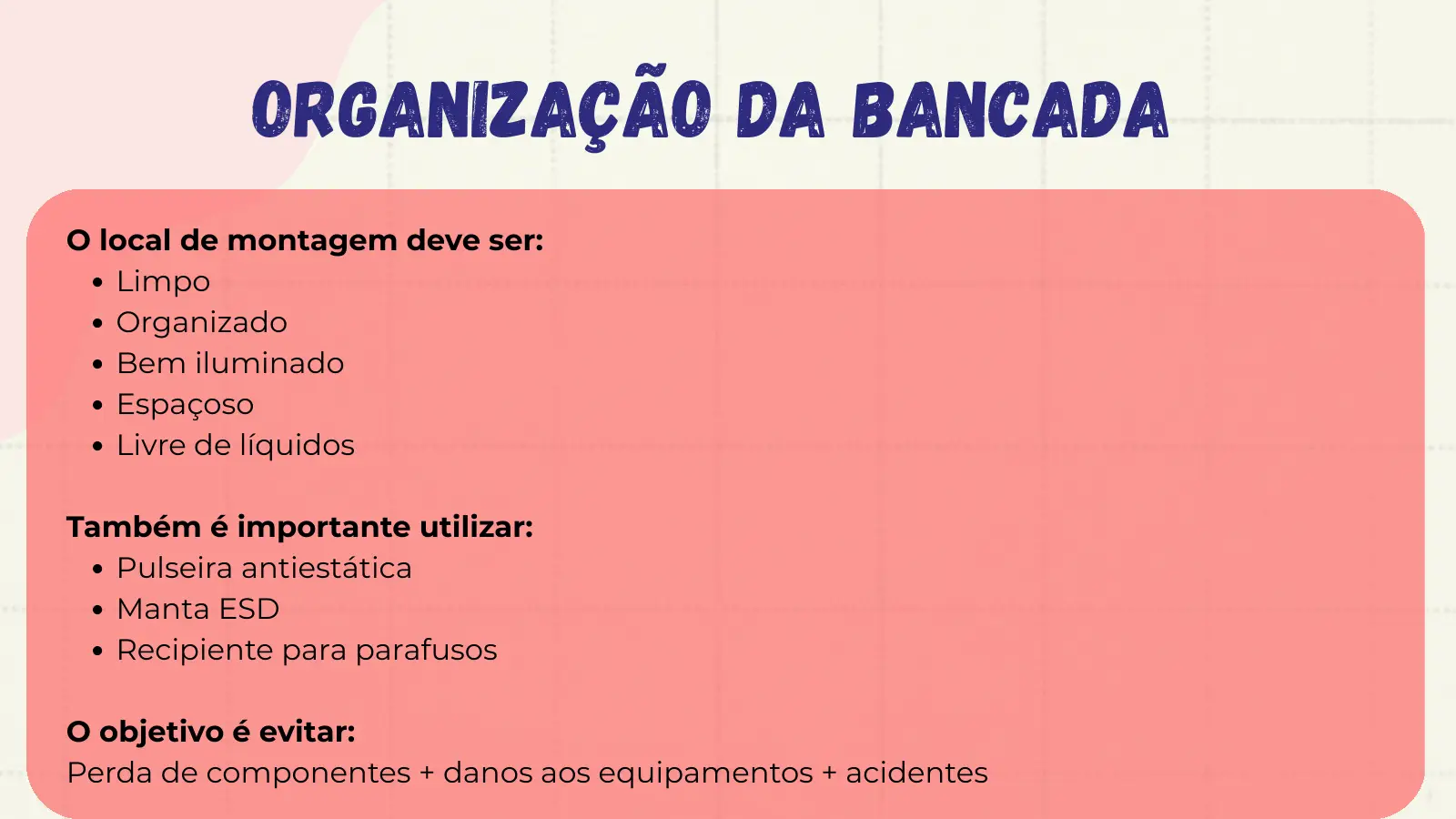 Organização da Bancada O local de montagem deve ser: Limpo Organizado Bem iluminado Espaçoso Livre de líquidos Também é importante utilizar: Pulseira antiestática Manta ESD Recipiente para parafusos O objetivo é evitar: Perda de componentes + danos aos equipamentos + acidentes