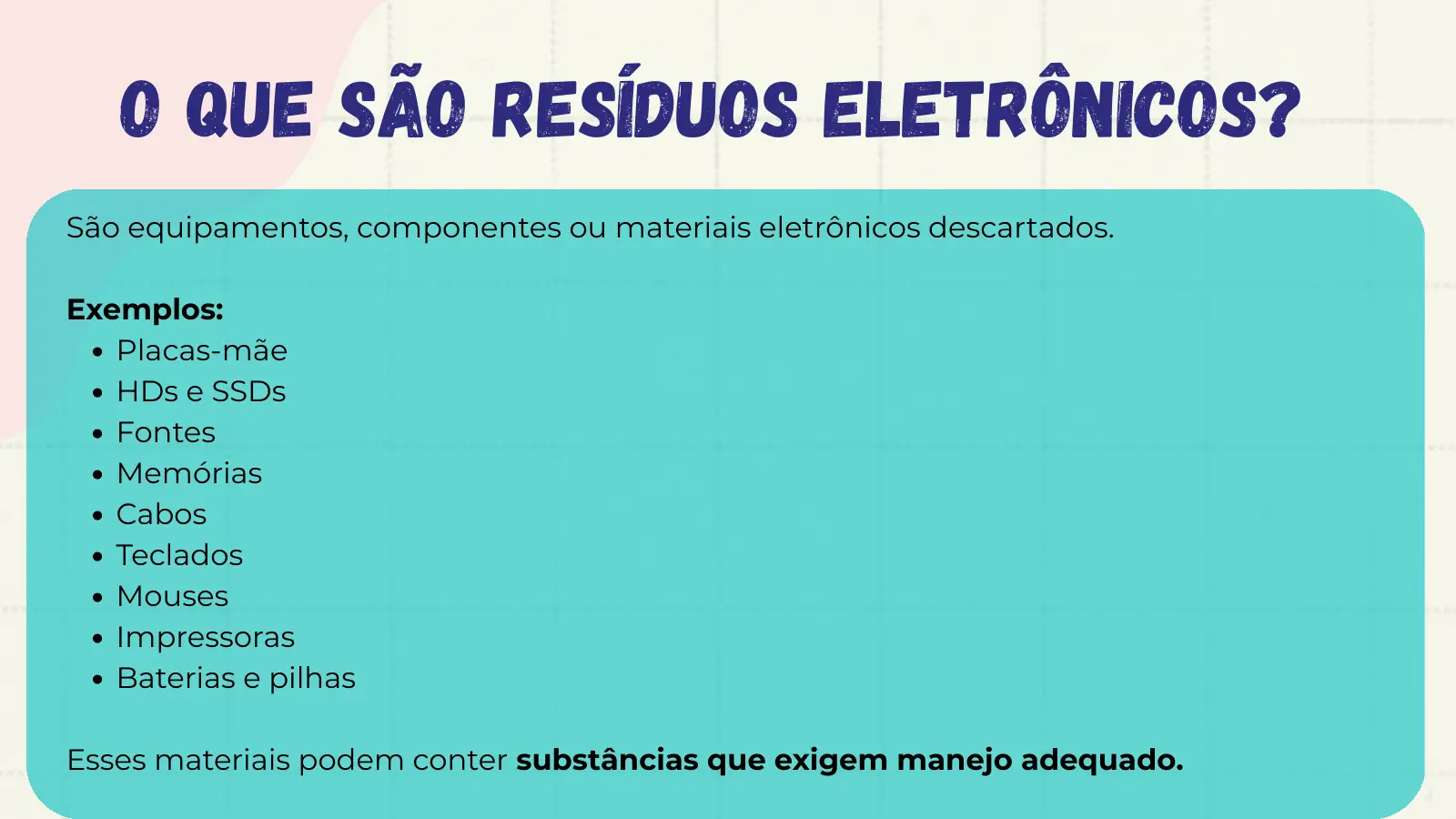 O que são Resíduos Eletrônicos? São equipamentos, componentes ou materiais eletrônicos descartados. Exemplos: Placas-mãe HDs e SSDs Fontes Memórias Cabos Teclados Mouses Impressoras Baterias e pilhas Esses materiais podem conter substâncias que exigem manejo adequado.
