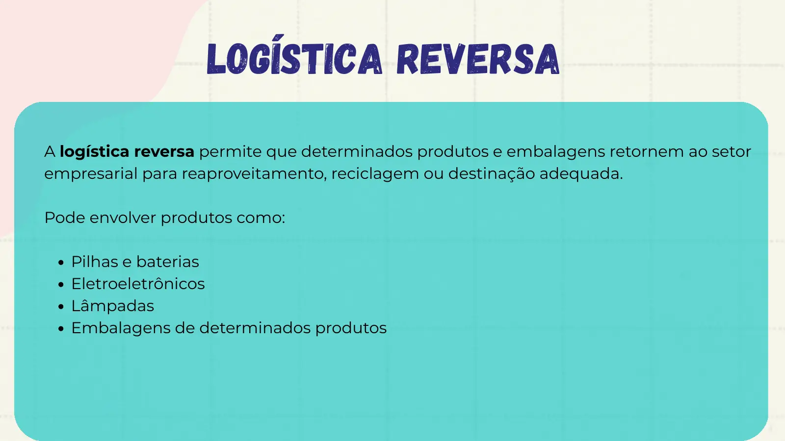 Logística Reversa A logística reversa permite que determinados produtos e embalagens retornem ao setor empresarial para reaproveitamento, reciclagem ou destinação adequada. Pode envolver produtos como: Pilhas e baterias Eletroeletrônicos Lâmpadas Embalagens de determinados produtos