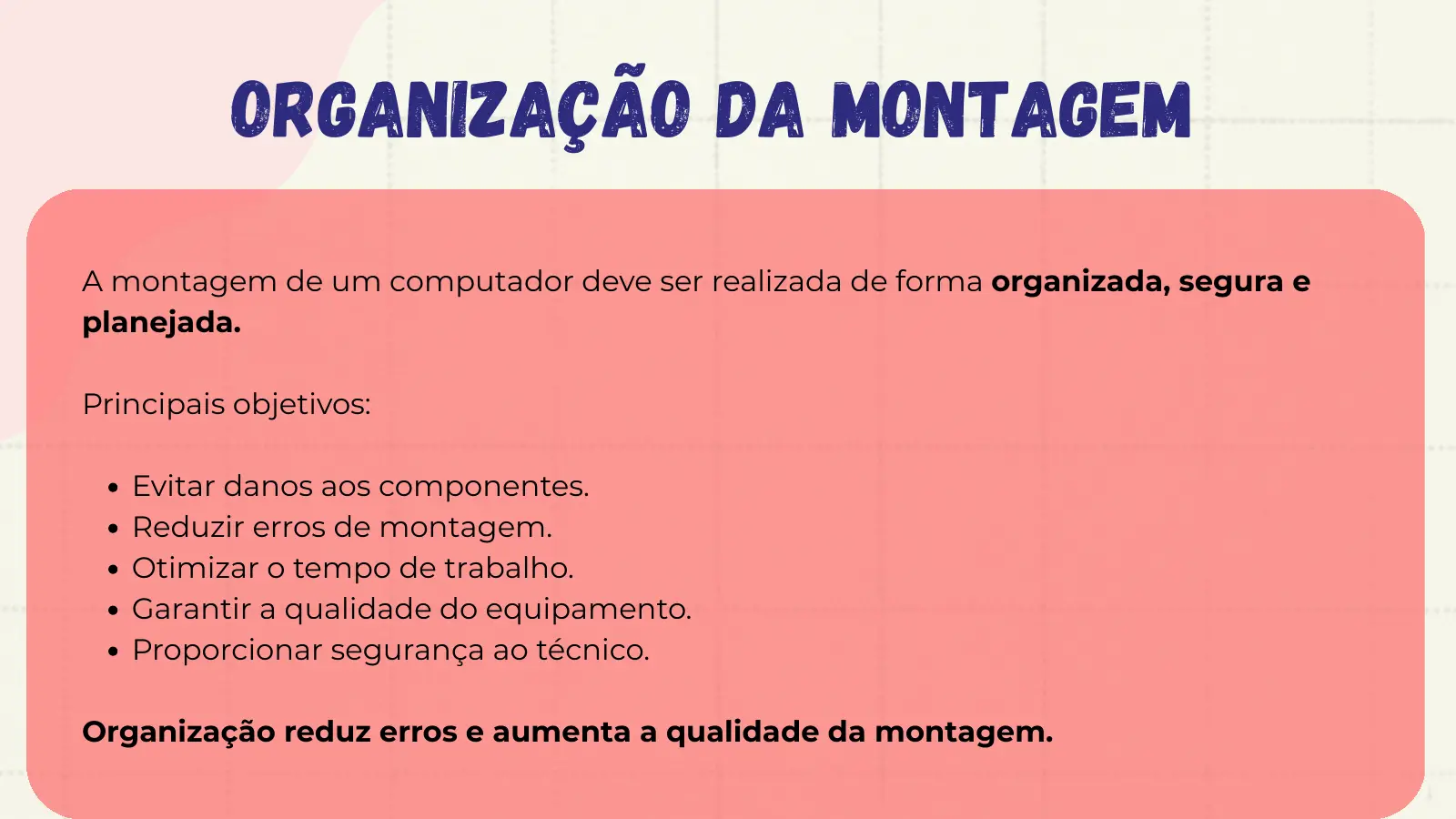 Organização da Montagem A montagem de um computador deve ser realizada de forma organizada, segura e planejada. Principais objetivos: Evitar danos aos componentes. Reduzir erros de montagem. Otimizar o tempo de trabalho. Garantir a qualidade do equipamento. Proporcionar segurança ao técnico. Organização reduz erros e aumenta a qualidade da montagem.
