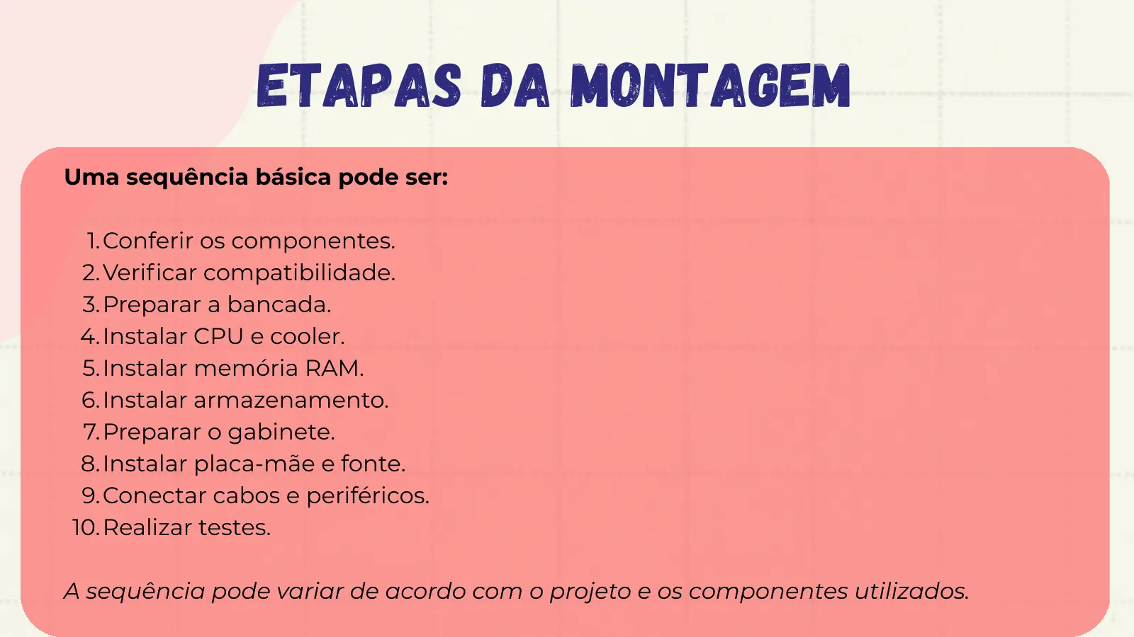 Etapas da Montagem Uma sequência básica pode ser: 1. Conferir os componentes. 2. Verificar compatibilidade. 3. Preparar a bancada. 4. Instalar CPU e cooler. 5. Instalar memória RAM. 6. Instalar armazenamento. 7. Preparar o gabinete. 8. Instalar placa-mãe e fonte. 9. Conectar cabos e periféricos. 10. Realizar testes. A sequência pode variar de acordo com o projeto e os componentes utilizados.