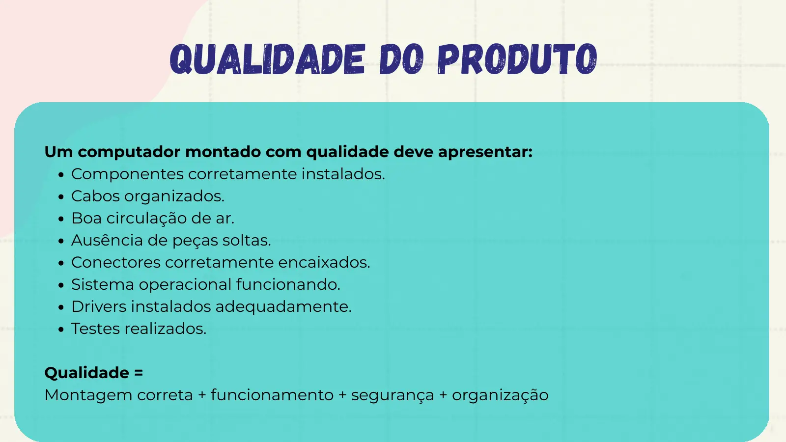 Qualidade do Produto Um computador montado com qualidade deve apresentar: Componentes corretamente instalados. Cabos organizados. Boa circulação de ar. Ausência de peças soltas. Conectores corretamente encaixados. Sistema operacional funcionando. Drivers instalados adequadamente. Testes realizados. Qualidade = Montagem correta + funcionamento + segurança + organização