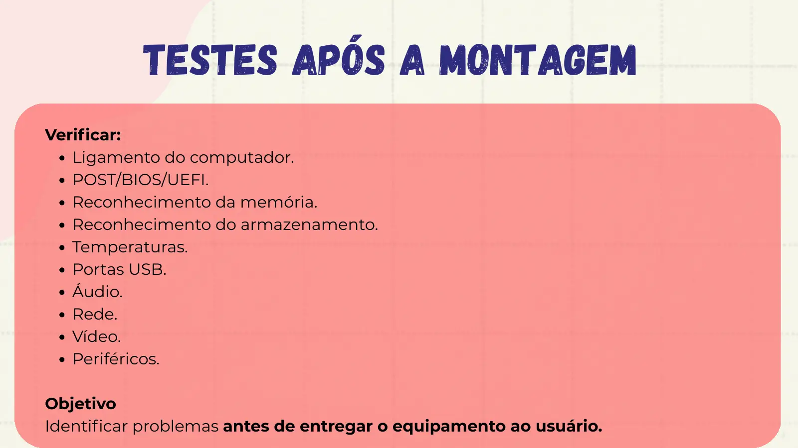 Testes Após a Montagem Verificar: Ligamento do computador. POST/BIOS/UEFI. Reconhecimento da memória. Reconhecimento do armazenamento. Temperaturas. Portas USB. Áudio. Rede. Vídeo. Periféricos. Objetivo Identificar problemas antes de entregar o equipamento ao usuário.