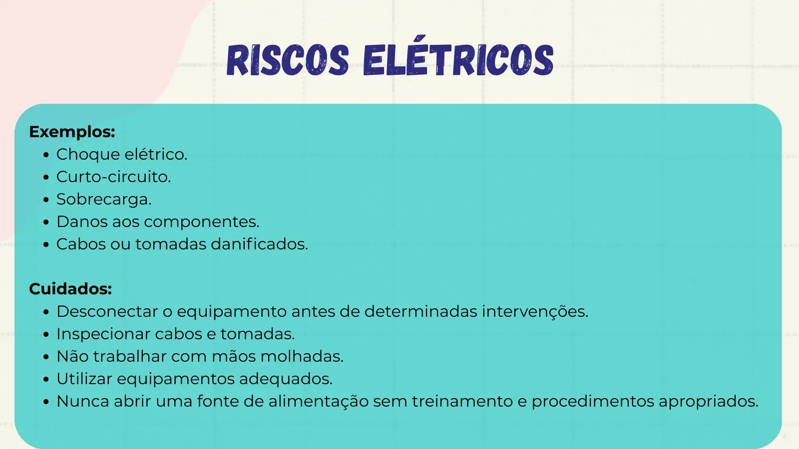 Riscos Elétricos Exemplos: Choque elétrico. Curto-circuito. Sobrecarga. Danos aos componentes. Cabos ou tomadas danificados. Cuidados: Desconectar o equipamento antes de determinadas intervenções. Inspecionar cabos e tomadas. Não trabalhar com mãos molhadas. Utilizar equipamentos adequados. Nunca abrir uma fonte de alimentação sem treinamento e procedimentos apropriados.
