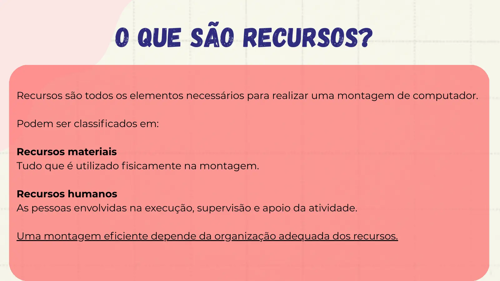 O que são recursos? Recursos são todos os elementos necessários para realizar uma montagem de computador. Podem ser classificados em: Recursos materiais Tudo que é utilizado fisicamente na montagem. Recursos humanos As pessoas envolvidas na execução, supervisão e apoio da atividade. Uma montagem eficiente depende da organização adequada dos recursos.