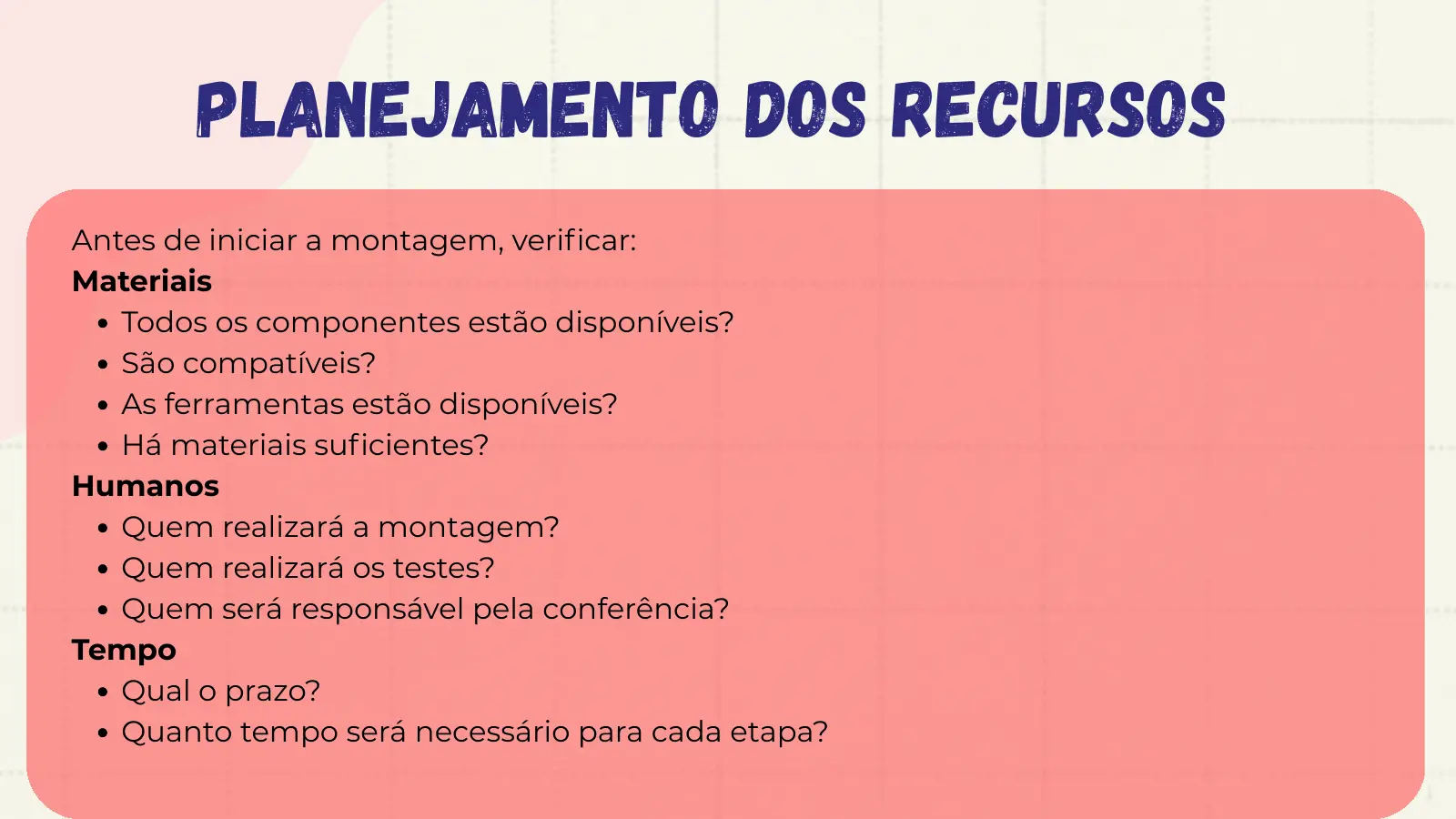Planejamento dos Recursos Antes de iniciar a montagem, verificar: Materiais Todos os componentes estão disponíveis? São compatíveis? As ferramentas estão disponíveis? Há materiais suficientes? Humanos Quem realizará a montagem? Quem realizará os testes? Quem será responsável pela conferência? Tempo Qual o prazo? Quanto tempo será necessário para cada etapa?