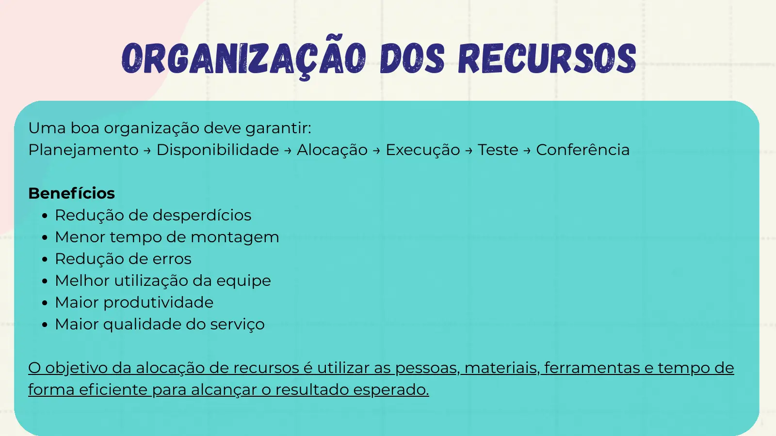 Organização dos Recursos Uma boa organização deve garantir: Planejamento → Disponibilidade → Alocação → Execução → Teste → Conferência Benefícios Redução de desperdícios Menor tempo de montagem Redução de erros Melhor utilização da equipe Maior produtividade Maior qualidade do serviço O objetivo da alocação de recursos é utilizar as pessoas, materiais, ferramentas e tempo de forma eficiente para alcançar o resultado esperado.