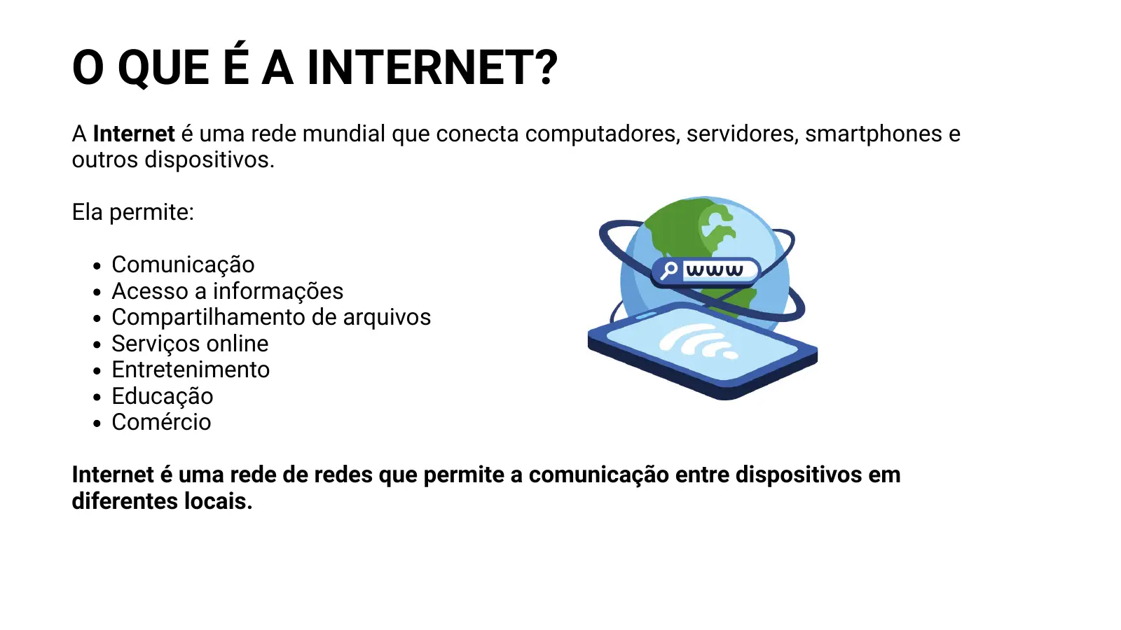 O QUE É A INTERNET? A Internet é uma rede mundial que conecta computadores, servidores, smartphones e outros dispositivos. Ela permite: Comunicação Acesso a informações Compartilhamento de arquivos Serviços online Entretenimento Educação Comércio Internet é uma rede de redes que permite a comunicação entre dispositivos em diferentes locais.