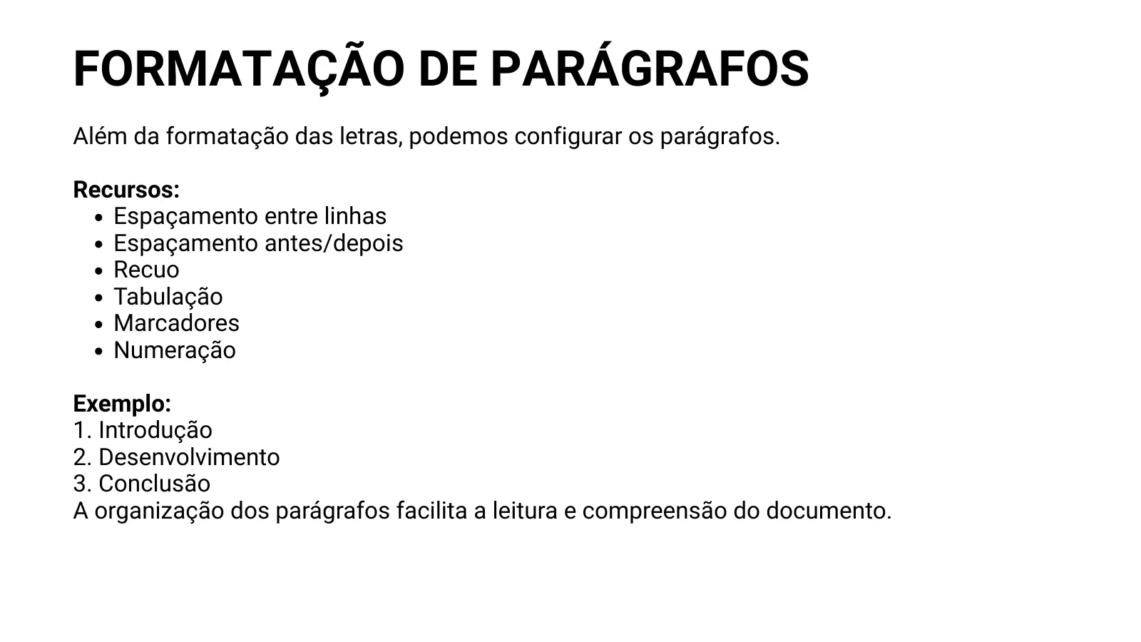 FORMATAÇÃO DE PARÁGRAFOS Além da formatação das letras, podemos configurar os parágrafos. Recursos: Espaçamento entre linhas Espaçamento antes/depois Recuo Tabulação Marcadores Numeração Exemplo: 1. Introdução 2. Desenvolvimento 3. Conclusão A organização dos parágrafos facilita a leitura e compreensão do documento.
