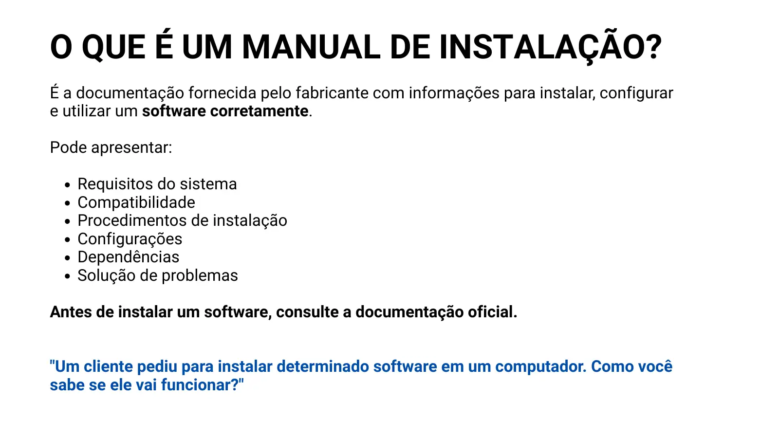 O QUE É UM MANUAL DE INSTALAÇÃO? É a documentação fornecida pelo fabricante com informações para instalar, configurar e utilizar um software corretamente. Pode apresentar: Requisitos do sistema Compatibilidade Procedimentos de instalação Configurações Dependências Solução de problemas Antes de instalar um software, consulte a documentação oficial. "Um cliente pediu para instalar determinado software em um computador. Como você sabe se ele vai funcionar?"