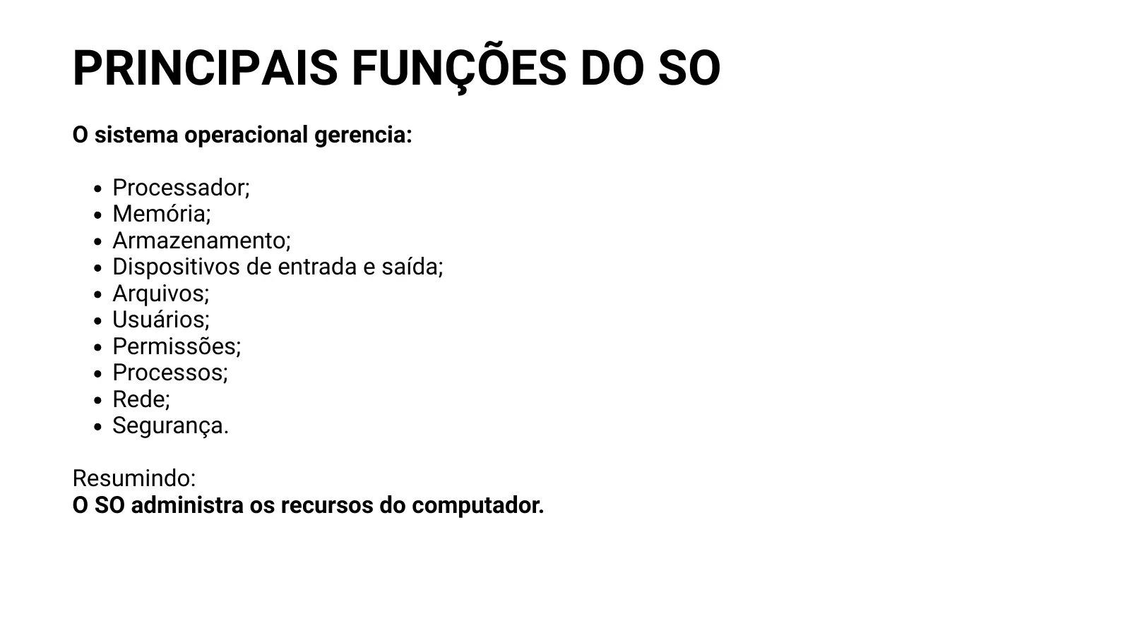 PRINCIPAIS FUNÇÕES DO SO O sistema operacional gerencia: Processador; Memória; Armazenamento; Dispositivos de entrada e saída; Arquivos; Usuários; Permissões; Processos; Rede; Segurança. Resumindo: O SO administra os recursos do computador.