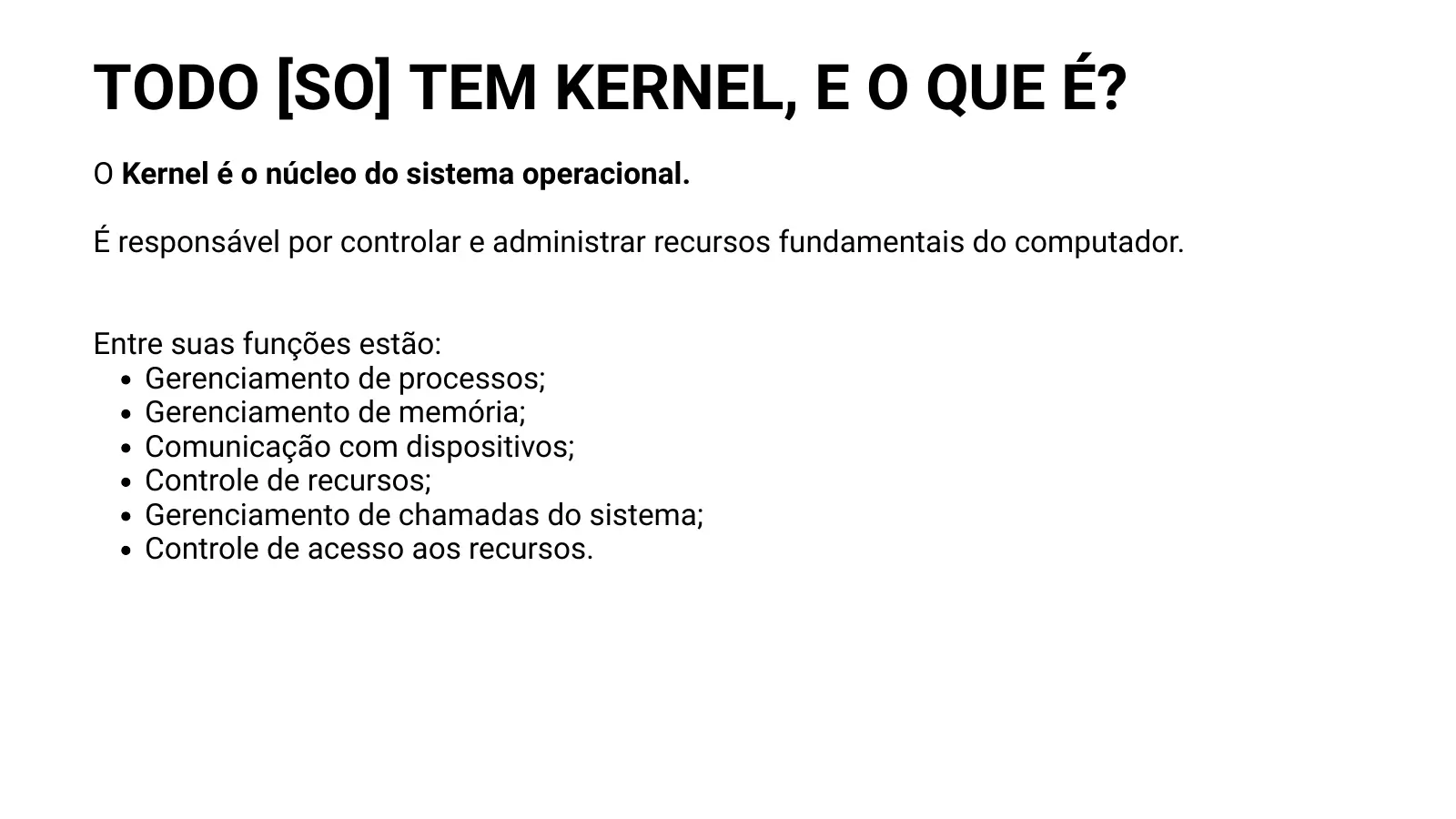 TODO [SO] TEM KERNEL, E O QUE É? O Kernel é o núcleo do sistema operacional. É responsável por controlar e administrar recursos fundamentais do computador. Entre suas funções estão: Gerenciamento de processos; Gerenciamento de memória; Comunicação com dispositivos; Controle de recursos; Gerenciamento de chamadas do sistema; Controle de acesso aos recursos.