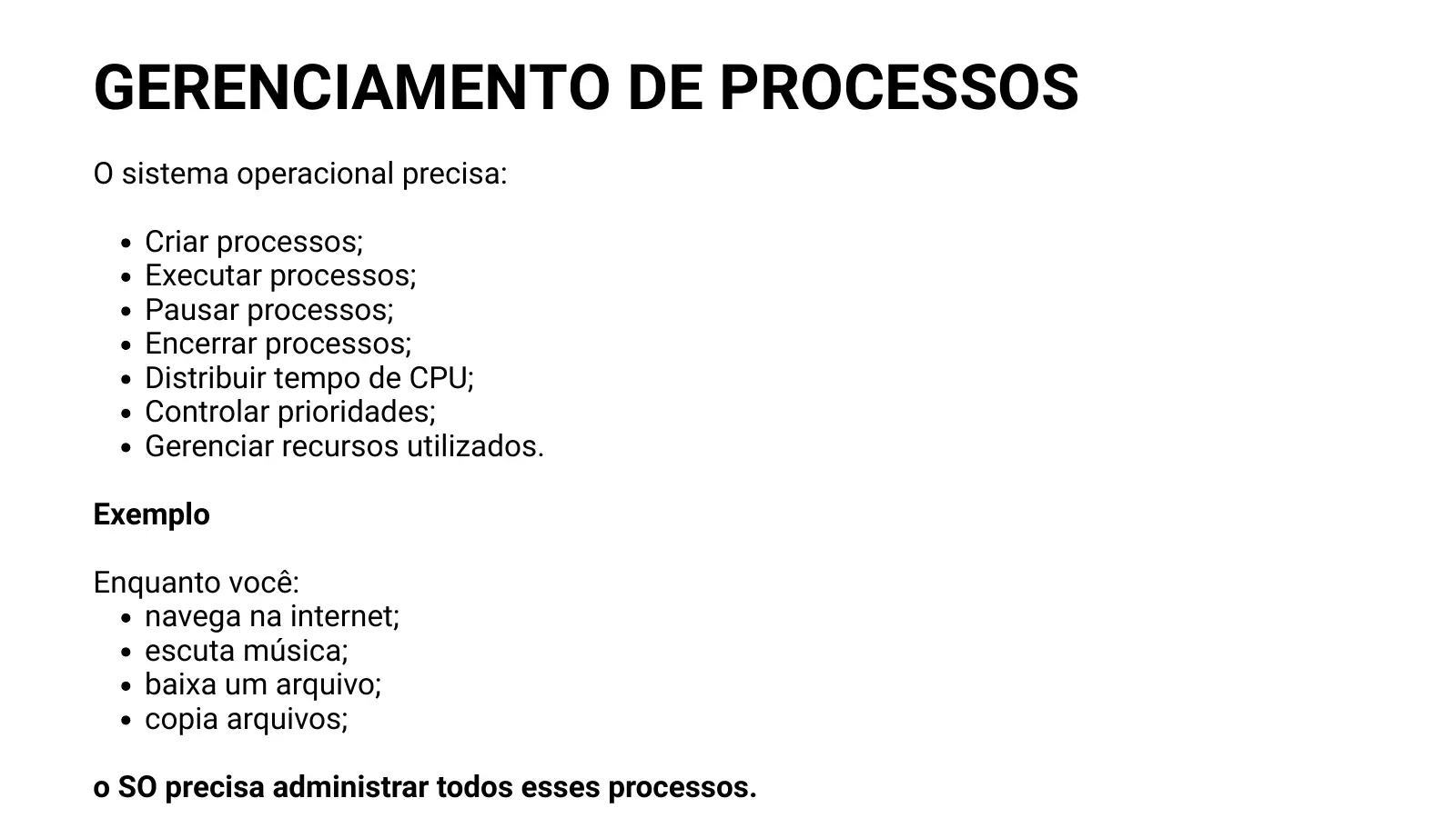 GERENCIAMENTO DE PROCESSOS O sistema operacional precisa: Criar processos; Executar processos; Pausar processos; Encerrar processos; Distribuir tempo de CPU; Controlar prioridades; Gerenciar recursos utilizados. Exemplo Enquanto você: navega na internet; escuta música; baixa um arquivo; copia arquivos; o SO precisa administrar todos esses processos.