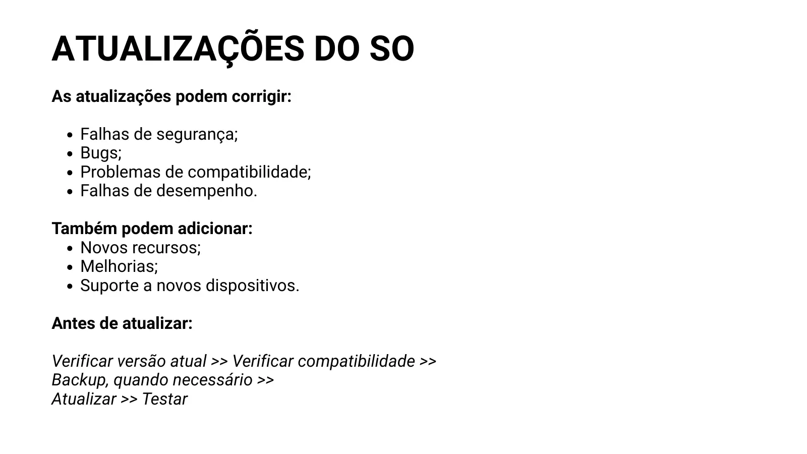 ATUALIZAÇÕES DO SO As atualizações podem corrigir: Falhas de segurança; Bugs; Problemas de compatibilidade; Falhas de desempenho. Também podem adicionar: Novos recursos; Melhorias; Suporte a novos dispositivos. Antes de atualizar: Verificar versão atual >> Verificar compatibilidade >> Backup, quando necessário >> Atualizar >> Testar