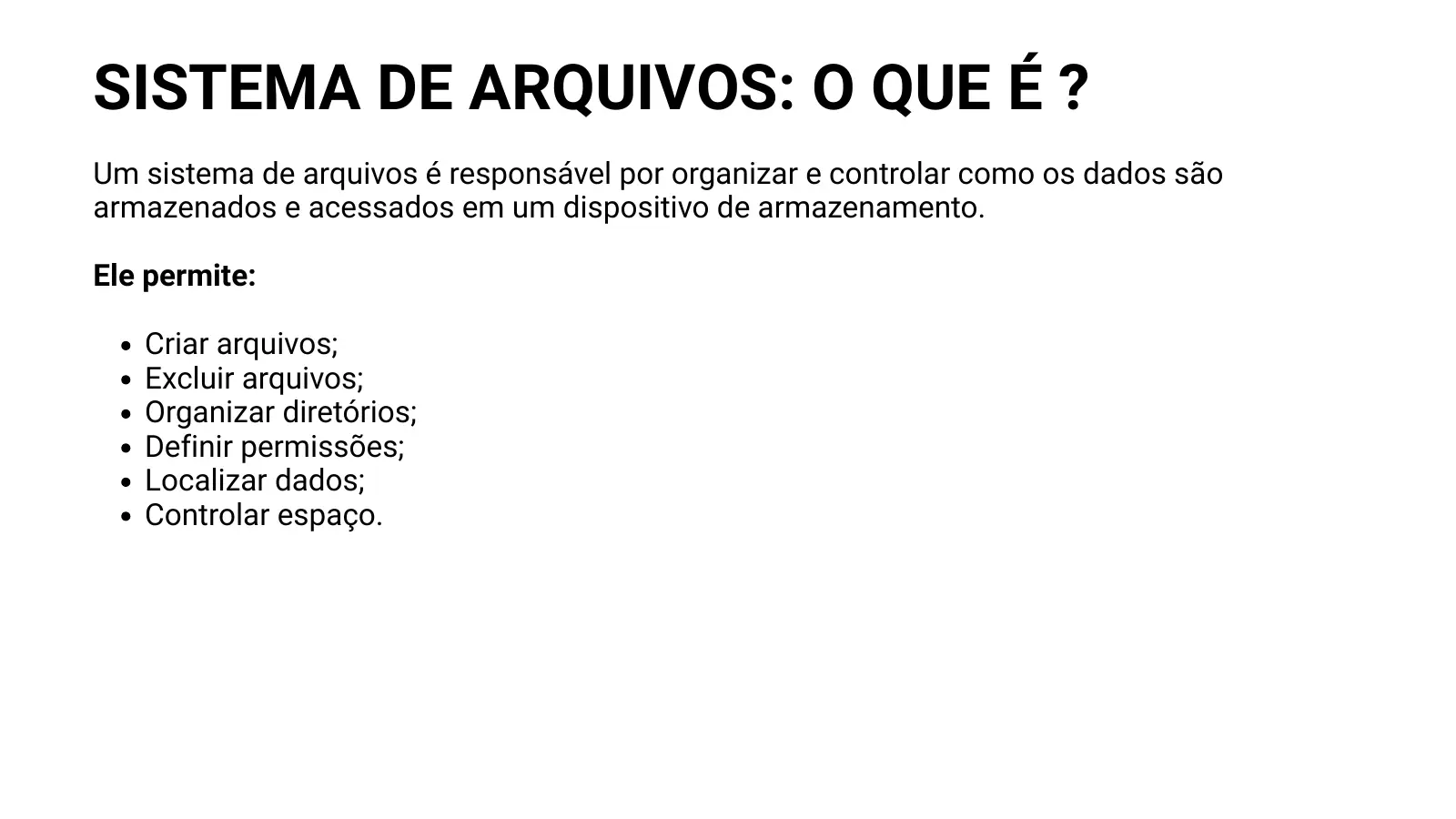 SISTEMA DE ARQUIVOS: O QUE É ? Um sistema de arquivos é responsável por organizar e controlar como os dados são armazenados e acessados em um dispositivo de armazenamento. Ele permite: Criar arquivos; Excluir arquivos; Organizar diretórios; Definir permissões; Localizar dados; Controlar espaço.