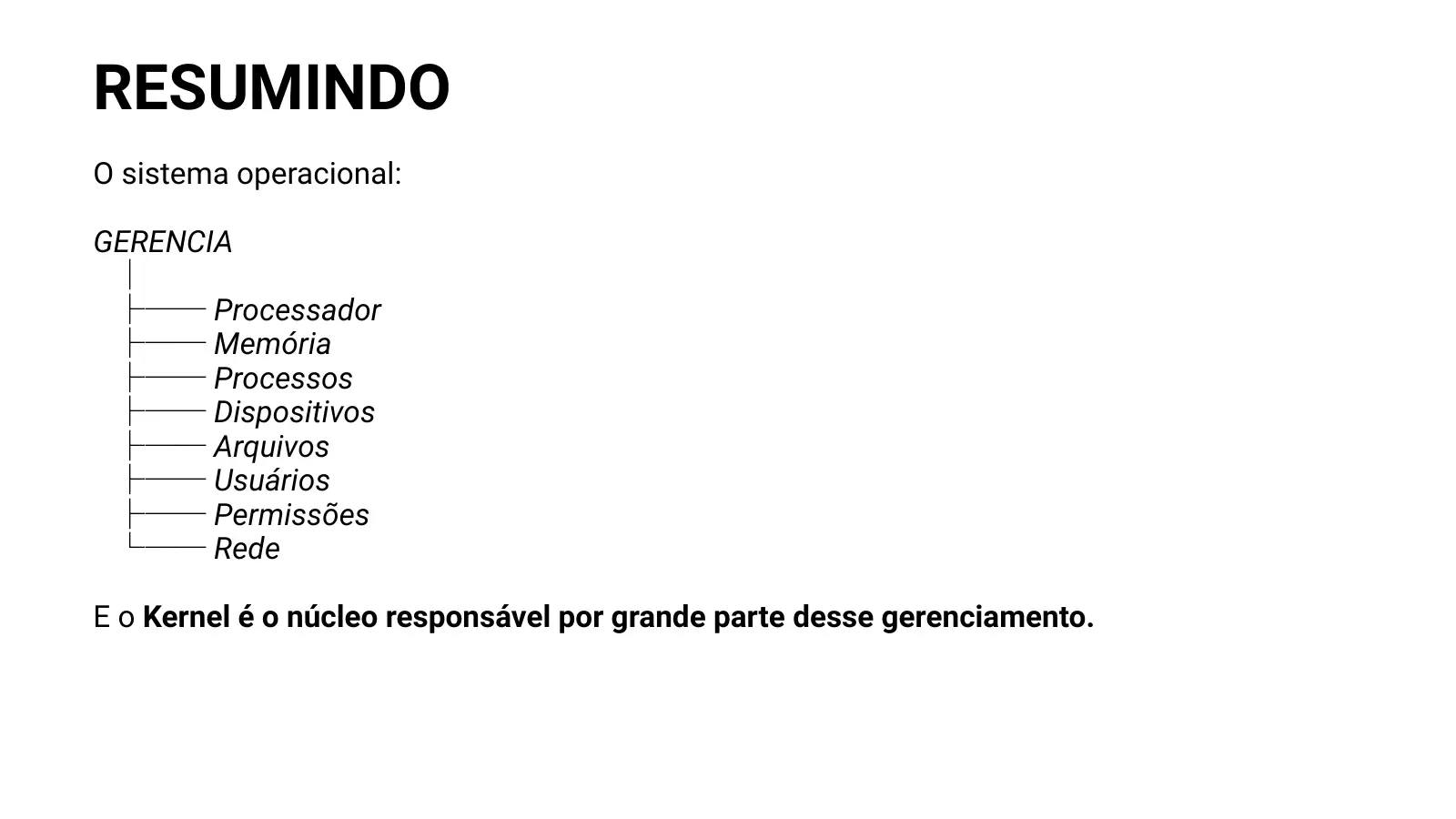 RESUMINDO O sistema operacional: GERENCIA │ ├── Processador ├── Memória ├── Processos ├── Dispositivos ├── Arquivos ├── Usuários ├── Permissões └── Rede E o Kernel é o núcleo responsável por grande parte desse gerenciamento.
