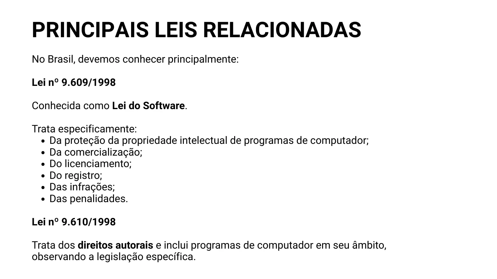 PRINCIPAIS LEIS RELACIONADAS No Brasil, devemos conhecer principalmente: Lei nº 9.609/1998 Conhecida como Lei do Software. Trata especificamente: Da proteção da propriedade intelectual de programas de computador; Da comercialização; Do licenciamento; Do registro; Das infrações; Das penalidades. Lei nº 9.610/1998 Trata dos direitos autorais e inclui programas de computador em seu âmbito, observando a legislação específica.