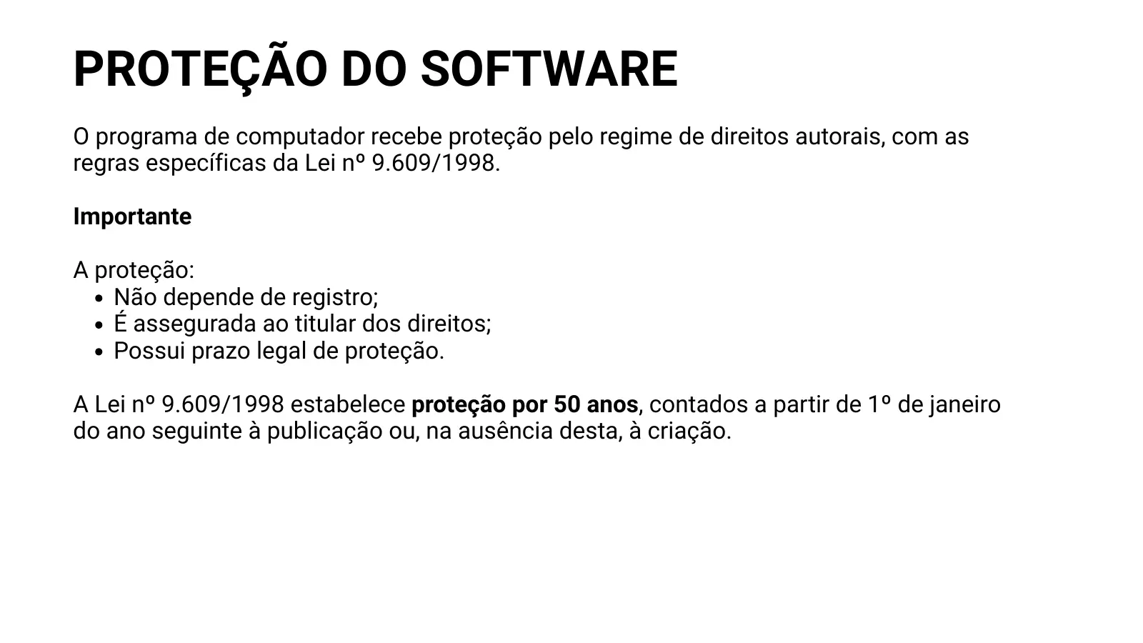 PROTEÇÃO DO SOFTWARE O programa de computador recebe proteção pelo regime de direitos autorais, com as regras específicas da Lei nº 9.609/1998. Importante A proteção: Não depende de registro; É assegurada ao titular dos direitos; Possui prazo legal de proteção. A Lei nº 9.609/1998 estabelece proteção por 50 anos, contados a partir de 1º de janeiro do ano seguinte à publicação ou, na ausência desta, à criação.