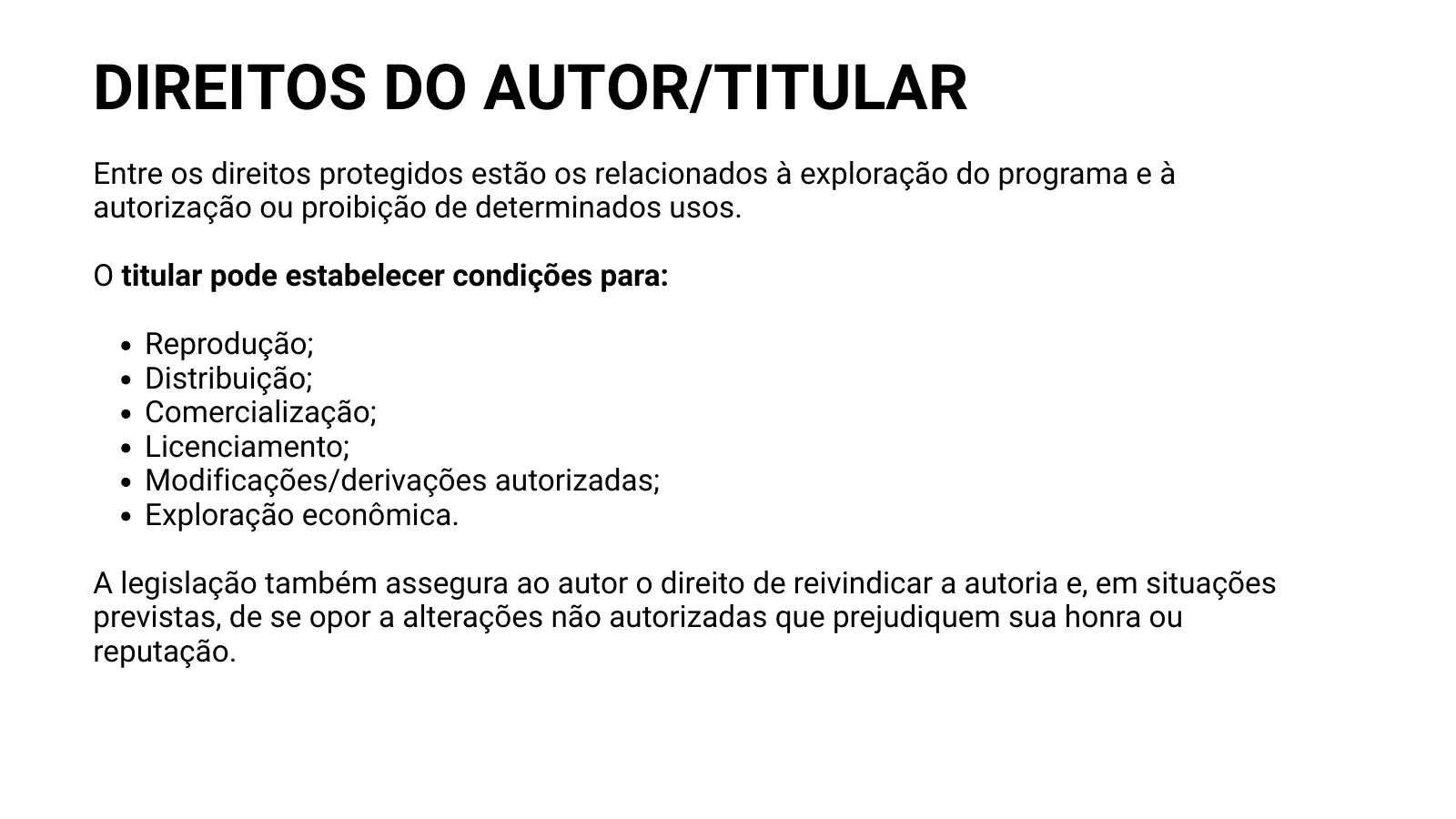 DIREITOS DO AUTOR/TITULAR Entre os direitos protegidos estão os relacionados à exploração do programa e à autorização ou proibição de determinados usos. O titular pode estabelecer condições para: Reprodução; Distribuição; Comercialização; Licenciamento; Modificações/derivações autorizadas; Exploração econômica. A legislação também assegura ao autor o direito de reivindicar a autoria e, em situações previstas, de se opor a alterações não autorizadas que prejudiquem sua honra ou reputação.