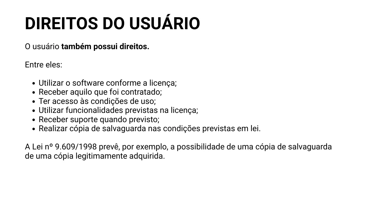 DIREITOS DO USUÁRIO O usuário também possui direitos. Entre eles: Utilizar o software conforme a licença; Receber aquilo que foi contratado; Ter acesso às condições de uso; Utilizar funcionalidades previstas na licença; Receber suporte quando previsto; Realizar cópia de salvaguarda nas condições previstas em lei. A Lei nº 9.609/1998 prevê, por exemplo, a possibilidade de uma cópia de salvaguarda de uma cópia legitimamente adquirida.