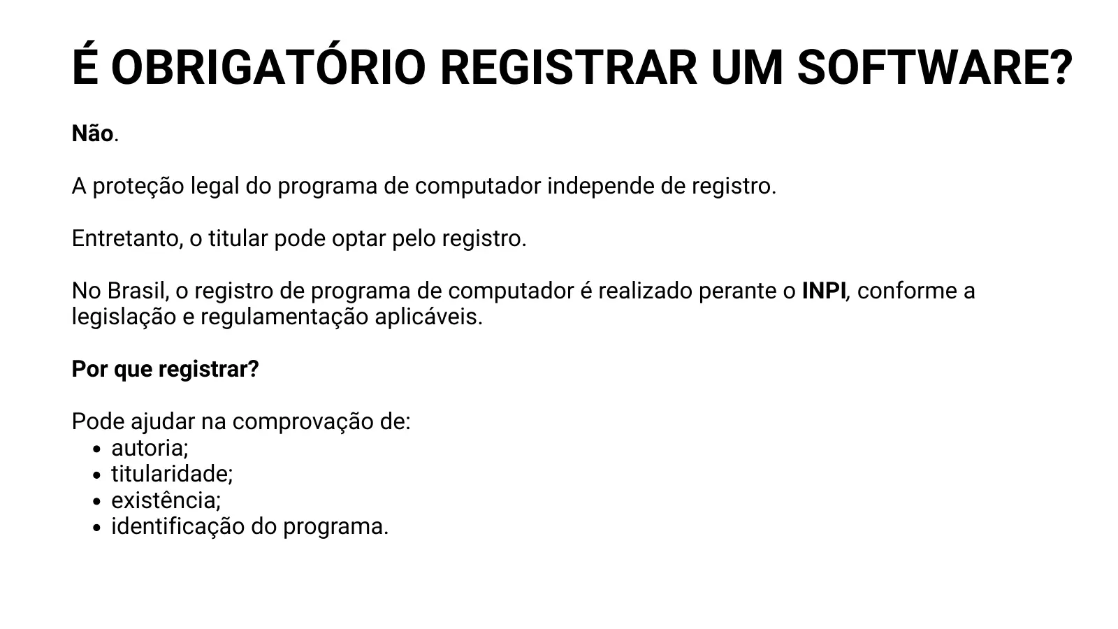 É OBRIGATÓRIO REGISTRAR UM SOFTWARE? Não. A proteção legal do programa de computador independe de registro. Entretanto, o titular pode optar pelo registro. No Brasil, o registro de programa de computador é realizado perante o INPI, conforme a legislação e regulamentação aplicáveis. Por que registrar? Pode ajudar na comprovação de: autoria; titularidade; existência; identificação do programa.
