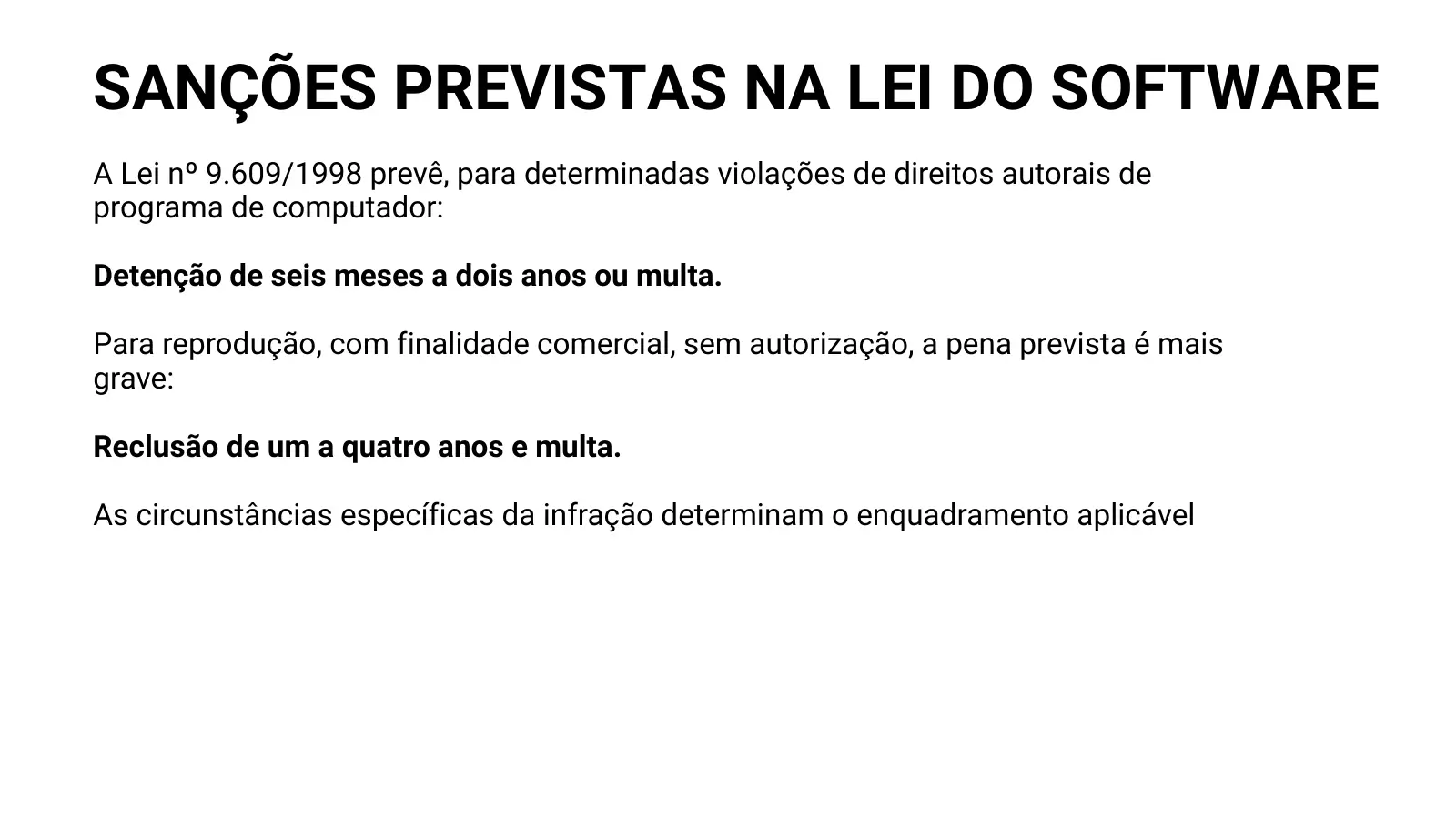 SANÇÕES PREVISTAS NA LEI DO SOFTWARE A Lei nº 9.609/1998 prevê, para determinadas violações de direitos autorais de programa de computador: Detenção de seis meses a dois anos ou multa. Para reprodução, com finalidade comercial, sem autorização, a pena prevista é mais grave: Reclusão de um a quatro anos e multa. As circunstâncias específicas da infração determinam o enquadramento aplicável