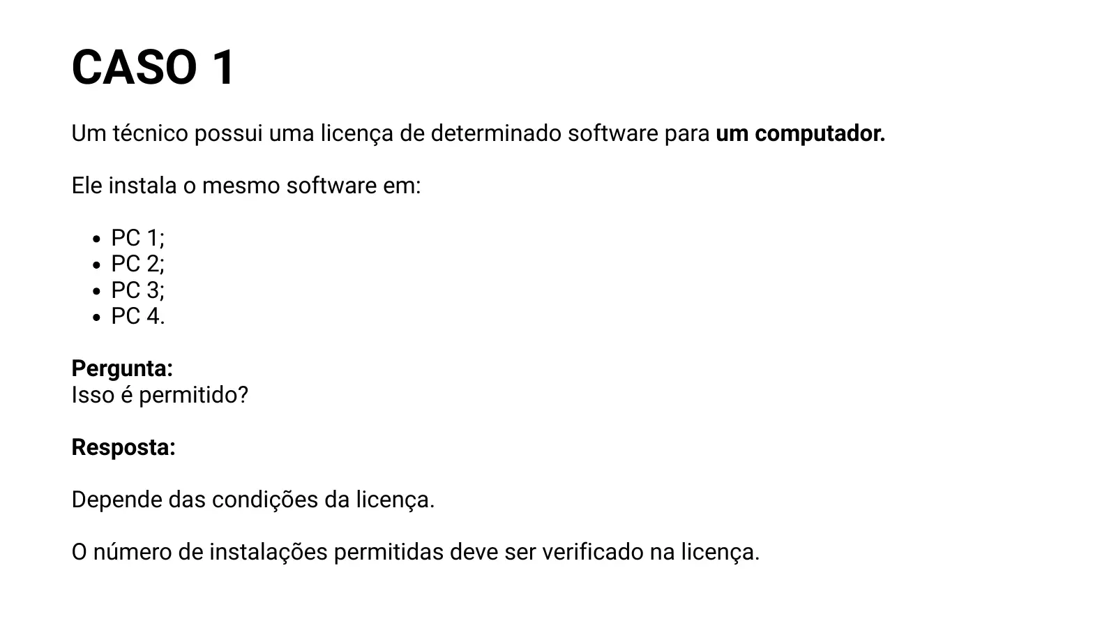 CASO 1 Um técnico possui uma licença de determinado software para um computador. Ele instala o mesmo software em: PC 1; PC 2; PC 3; PC 4. Pergunta: Isso é permitido? Resposta: Depende das condições da licença. O número de instalações permitidas deve ser verificado na licença.