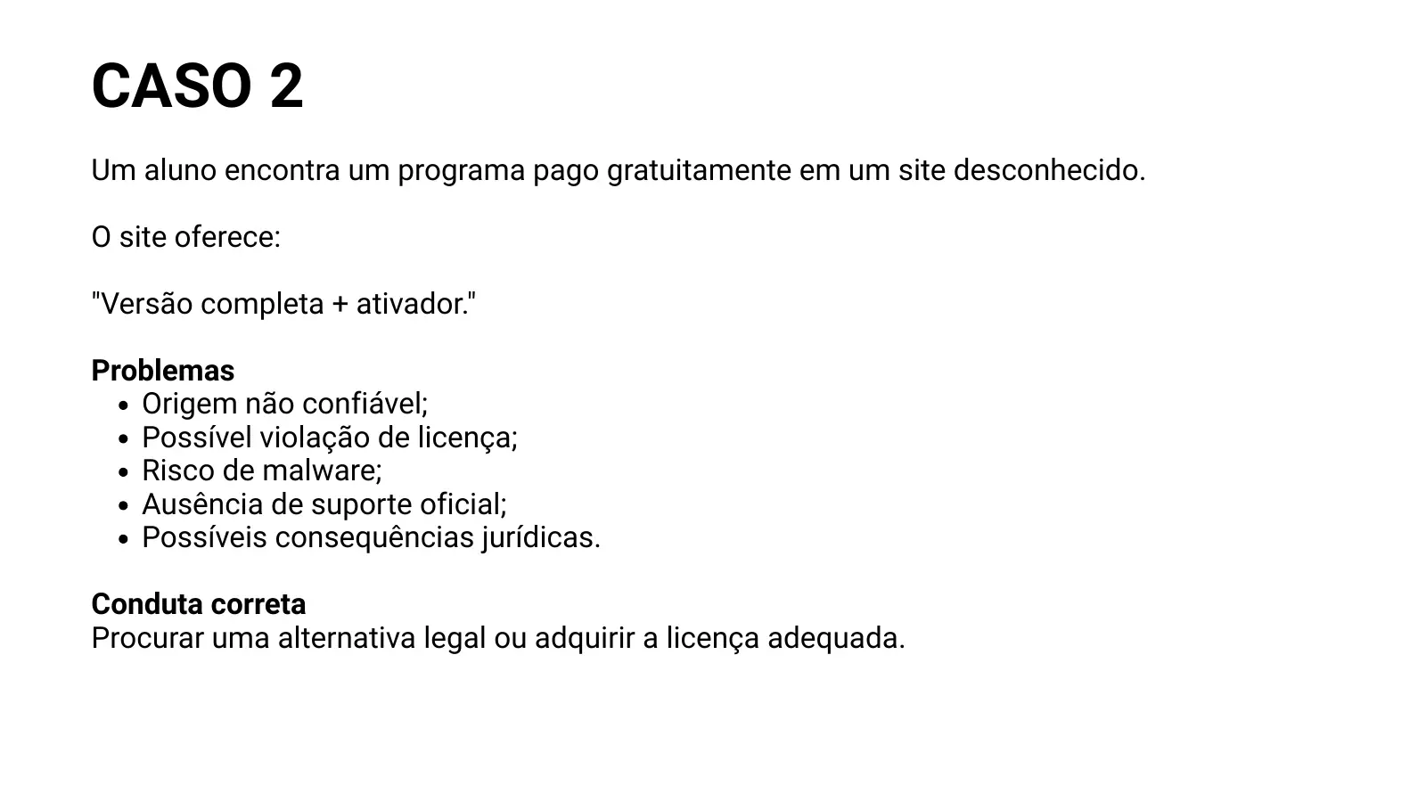 CASO 2 Um aluno encontra um programa pago gratuitamente em um site desconhecido. O site oferece: "Versão completa + ativador." Problemas Origem não confiável; Possível violação de licença; Risco de malware; Ausência de suporte oficial; Possíveis consequências jurídicas. Conduta correta Procurar uma alternativa legal ou adquirir a licença adequada.