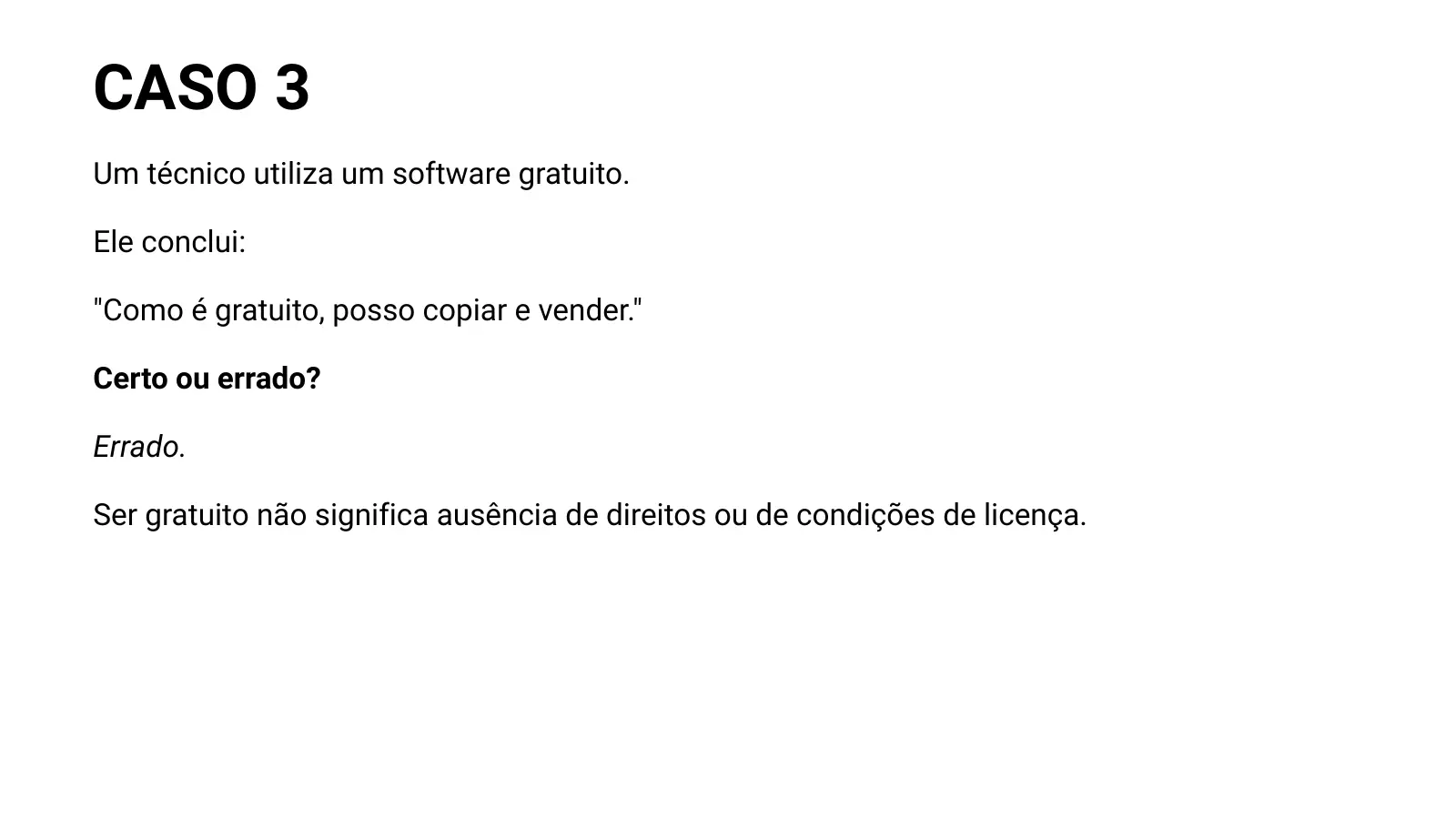 CASO 3 Um técnico utiliza um software gratuito. Ele conclui: "Como é gratuito, posso copiar e vender." Certo ou errado? Errado. Ser gratuito não significa ausência de direitos ou de condições de licença.