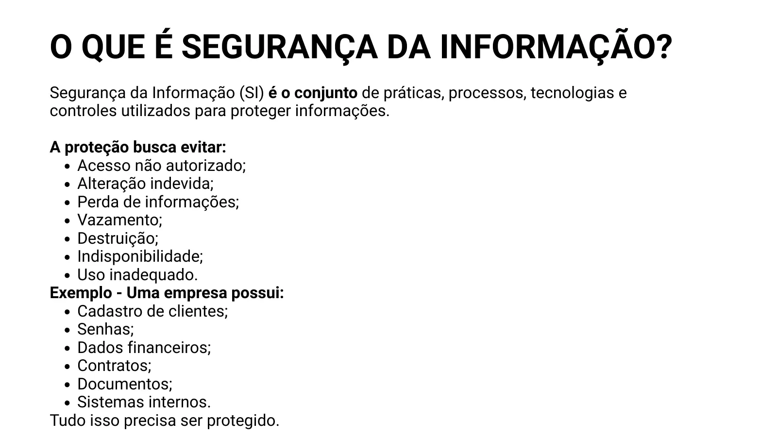 O QUE É SEGURANÇA DA INFORMAÇÃO? Segurança da Informação (SI) é o conjunto de práticas, processos, tecnologias e controles utilizados para proteger informações. A proteção busca evitar: Acesso não autorizado; Alteração indevida; Perda de informações; Vazamento; Destruição; Indisponibilidade; Uso inadequado. Exemplo - Uma empresa possui: Cadastro de clientes; Senhas; Dados financeiros; Contratos; Documentos; Sistemas internos. Tudo isso precisa ser protegido.