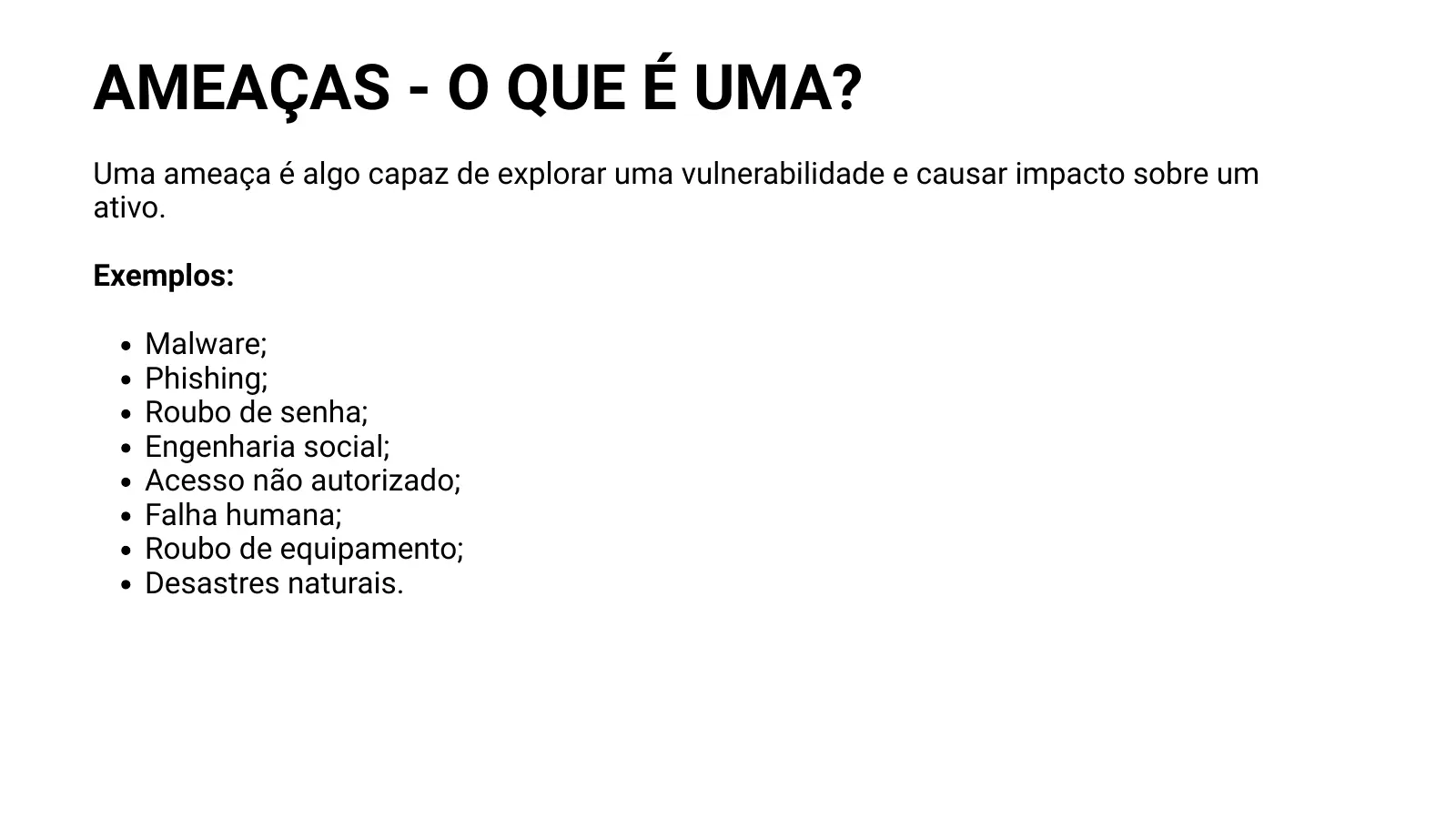 AMEAÇAS - O QUE É UMA? Uma ameaça é algo capaz de explorar uma vulnerabilidade e causar impacto sobre um ativo. Exemplos: Malware; Phishing; Roubo de senha; Engenharia social; Acesso não autorizado; Falha humana; Roubo de equipamento; Desastres naturais.