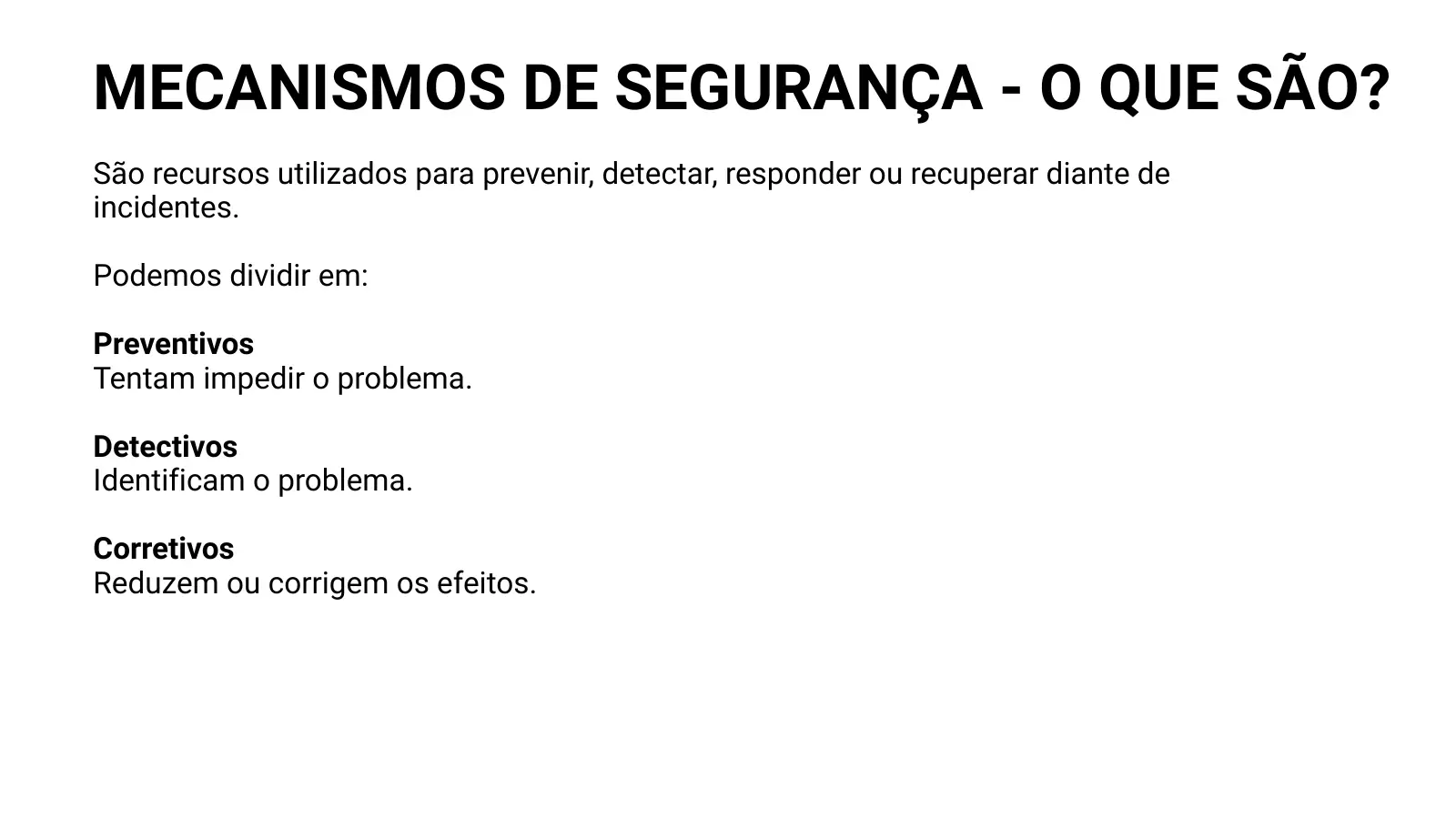 MECANISMOS DE SEGURANÇA - O QUE SÃO? São recursos utilizados para prevenir, detectar, responder ou recuperar diante de incidentes. Podemos dividir em: Preventivos Tentam impedir o problema. Detectivos Identificam o problema. Corretivos Reduzem ou corrigem os efeitos.